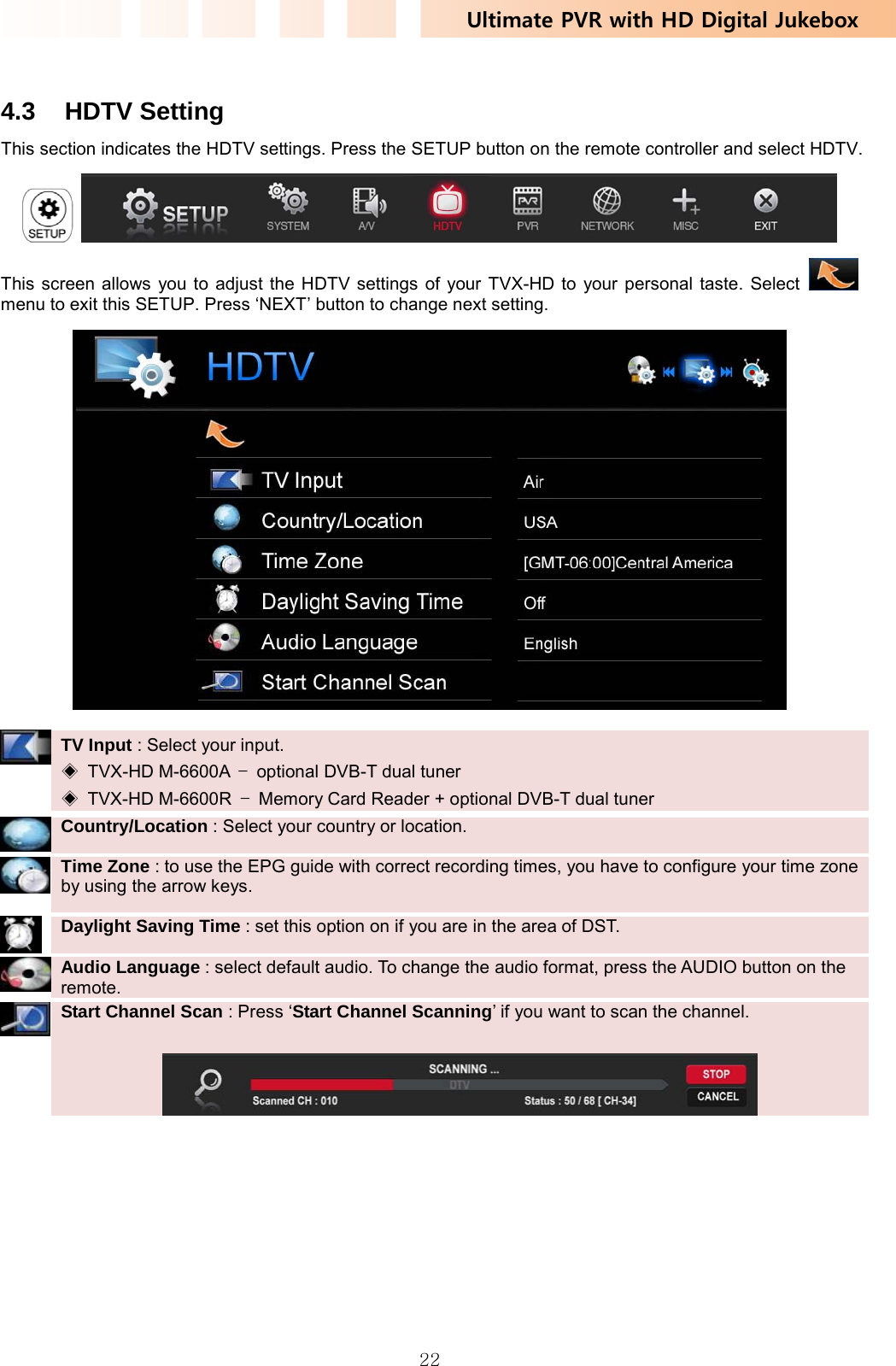 Ultimate PVR with HD Digital Jukebox   22 4.3 HDTV Setting This section indicates the HDTV settings. Press the SETUP button on the remote controller and select HDTV.    This screen allows you to adjust the HDTV settings of your TVX-HD to your personal taste. Select    menu to exit this SETUP. Press ‘NEXT’ button to change next setting.   TV Input : Select your input.   ◈ TVX-HD M-6600A –  optional DVB-T dual tuner ◈ TVX-HD M-6600R –  Memory Card Reader + optional DVB-T dual tuner   Country/Location : Select your country or location.   Time Zone : to use the EPG guide with correct recording times, you have to configure your time zone by using the arrow keys.    Daylight Saving Time : set this option on if you are in the area of DST.   Audio Language : select default audio. To change the audio format, press the AUDIO button on the remote.    Start Channel Scan : Press ‘Start Channel Scanning’ if you want to scan the channel.   