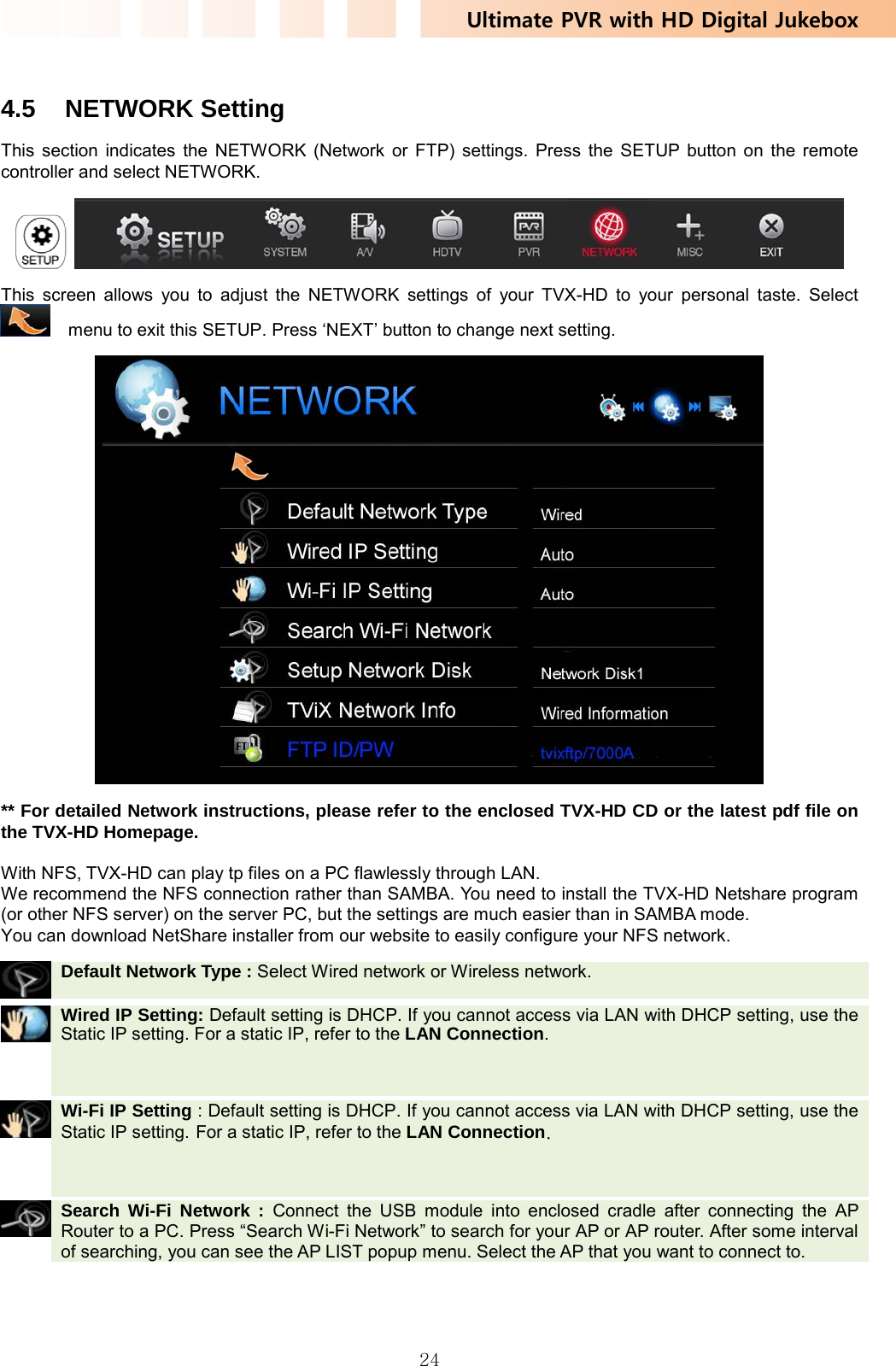 Ultimate PVR with HD Digital Jukebox   24 4.5 NETWORK Setting This section indicates the NETWORK (Network or FTP) settings. Press the SETUP button on the remote controller and select NETWORK.    This screen allows you to adjust the NETWORK settings of your TVX-HD to your personal taste. Select     menu to exit this SETUP. Press ‘NEXT’ button to change next setting.  ** For detailed Network instructions, please refer to the enclosed TVX-HD CD or the latest pdf file on the TVX-HD Homepage.  With NFS, TVX-HD can play tp files on a PC flawlessly through LAN. We recommend the NFS connection rather than SAMBA. You need to install the TVX-HD Netshare program (or other NFS server) on the server PC, but the settings are much easier than in SAMBA mode. You can download NetShare installer from our website to easily configure your NFS network.  Default Network Type : Select Wired network or Wireless network.    Wired IP Setting: Default setting is DHCP. If you cannot access via LAN with DHCP setting, use the Static IP setting. For a static IP, refer to the LAN Connection.     Wi-Fi IP Setting : Default setting is DHCP. If you cannot access via LAN with DHCP setting, use the Static IP setting. For a static IP, refer to the LAN Connection.     Search Wi-Fi Network : Connect the USB module into enclosed cradle after connecting the AP Router to a PC. Press “Search Wi-Fi Network” to search for your AP or AP router. After some interval of searching, you can see the AP LIST popup menu. Select the AP that you want to connect to. 