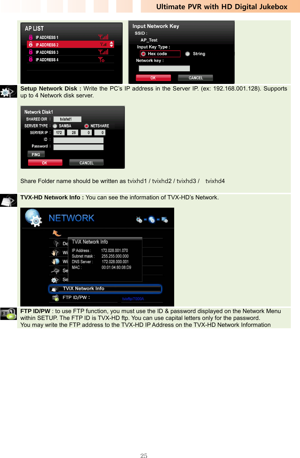 Ultimate PVR with HD Digital Jukebox   25     Setup Network Disk : Write the PC’s IP address in the Server IP. (ex: 192.168.001.128). Supports up to 4 Network disk server.    Share Folder name should be written as tvixhd1 / tvixhd2 / tvixhd3 /    tvixhd4     TVX-HD Network Info : You can see the information of TVX-HD’s Network.     FTP ID/PW : to use FTP function, you must use the ID &amp; password displayed on the Network Menu within SETUP. The FTP ID is TVX-HD ftp. You can use capital letters only for the password. You may write the FTP address to the TVX-HD IP Address on the TVX-HD Network Information    