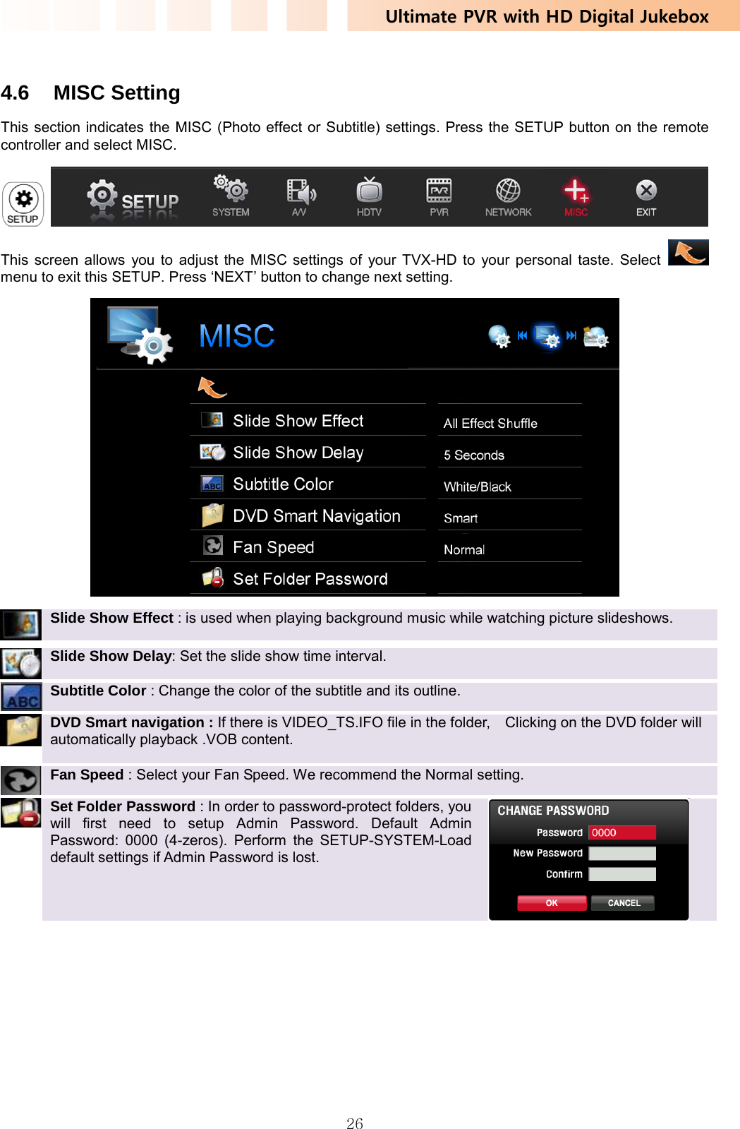 Ultimate PVR with HD Digital Jukebox   26 4.6 MISC Setting This section indicates the MISC (Photo effect or Subtitle) settings. Press the SETUP button on the remote controller and select MISC.    This screen allows you to adjust the MISC settings of your TVX-HD to your personal taste. Select   menu to exit this SETUP. Press ‘NEXT’ button to change next setting.   Slide Show Effect : is used when playing background music while watching picture slideshows.    Slide Show Delay: Set the slide show time interval.  Subtitle Color : Change the color of the subtitle and its outline.    DVD Smart navigation : If there is VIDEO_TS.IFO file in the folder,    Clicking on the DVD folder will   automatically playback .VOB content.    Fan Speed : Select your Fan Speed. We recommend the Normal setting.    Set Folder Password : In order to password-protect folders, you will first need to setup Admin Password. Default Admin Password: 0000 (4-zeros). Perform the SETUP-SYSTEM-Load default settings if Admin Password is lost.  