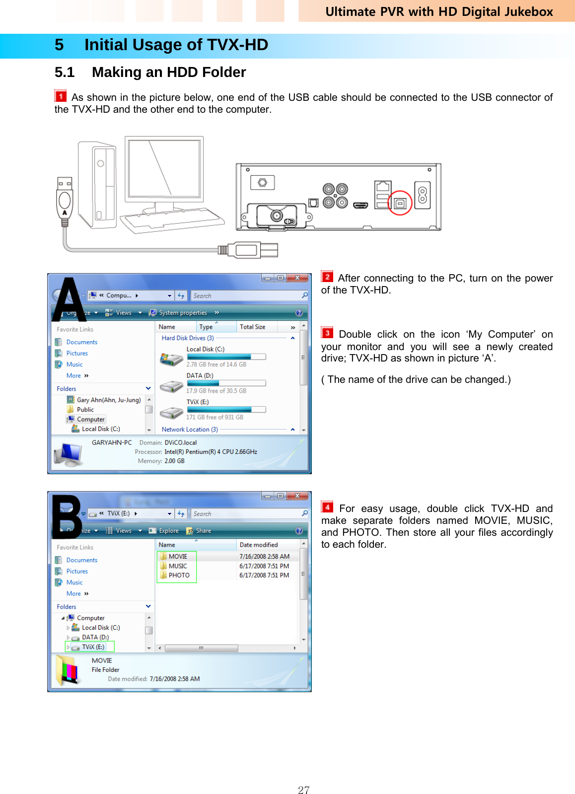 Ultimate PVR with HD Digital Jukebox   275    Initial Usage of TVX-HD 5.1  Making an HDD Folder   As shown in the picture below, one end of the USB cable should be connected to the USB connector of the TVX-HD and the other end to the computer.    After connecting to the PC, turn on the power of the TVX-HD.   Double click on the icon ‘My Computer’ on your monitor and you will see a newly created drive; TVX-HD as shown in picture ‘A’.   ( The name of the drive can be changed.)       For easy usage, double click TVX-HD and make separate folders named MOVIE, MUSIC, and PHOTO. Then store all your files accordingly to each folder. 