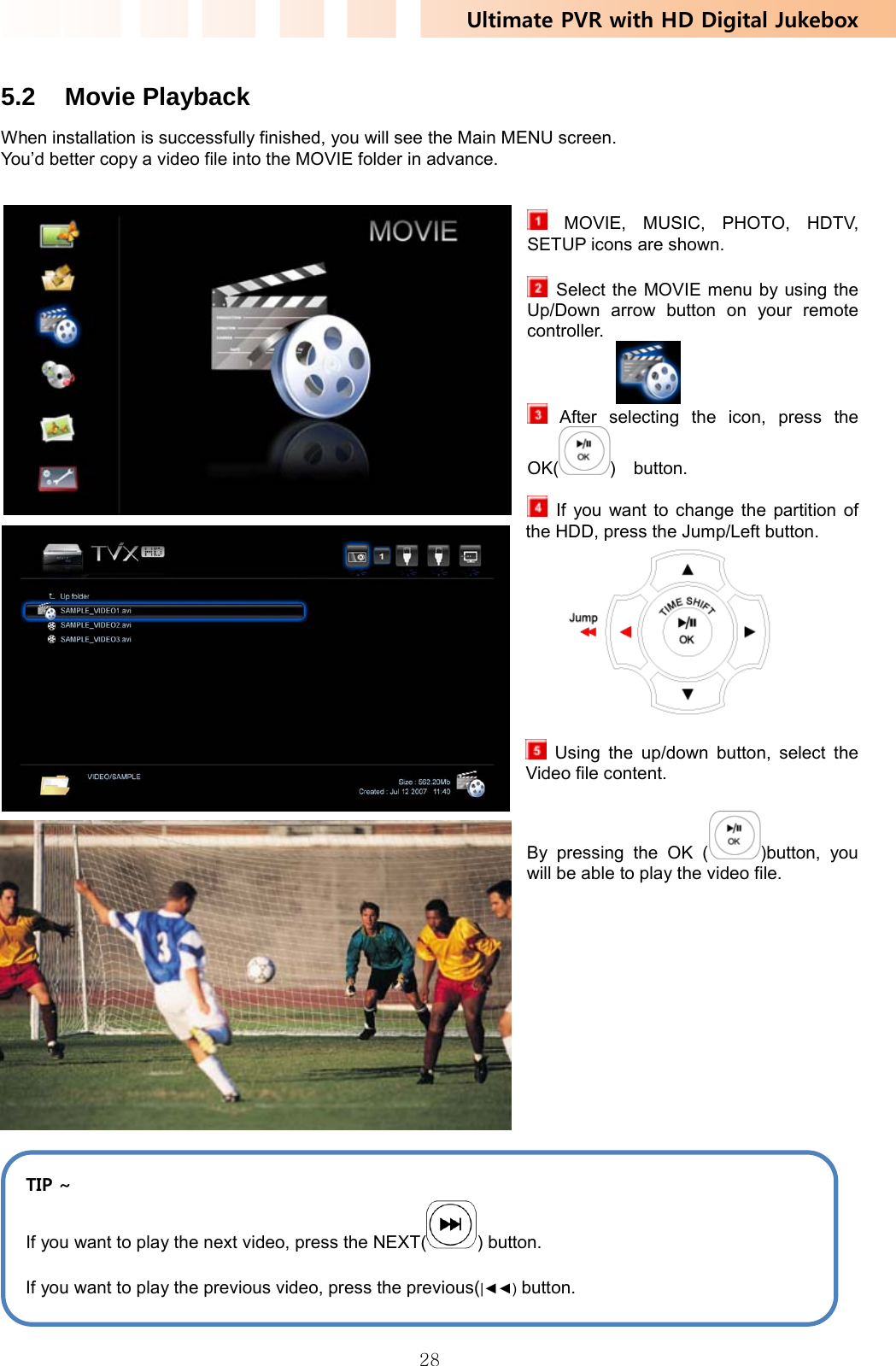 Ultimate PVR with HD Digital Jukebox   28 5.2 Movie Playback When installation is successfully finished, you will see the Main MENU screen. You’d better copy a video file into the MOVIE folder in advance.    MOVIE, MUSIC, PHOTO, HDTV, SETUP icons are shown.    Select the MOVIE menu by using the Up/Down arrow button on your remote controller.    After selecting the icon, press the OK( )  button.             If you want to change the partition of the HDD, press the Jump/Left button.      Using the up/down button, select the Video file content. By pressing the OK ( )button, you will be able to play the video file.               TIP ~ If you want to play the next video, press the NEXT( ) button. If you want to play the previous video, press the previous(|◄◄) button. 