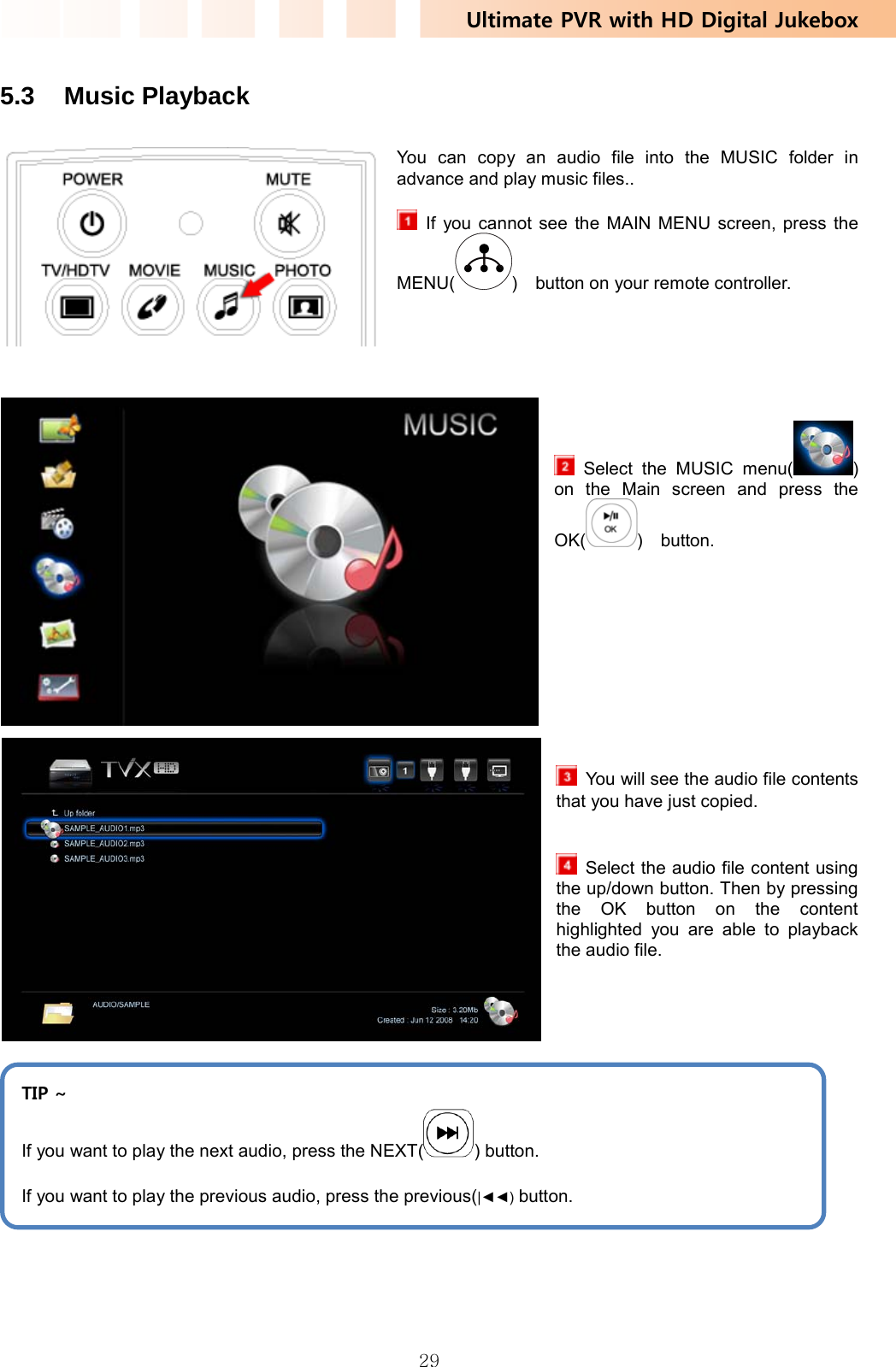 Ultimate PVR with HD Digital Jukebox   29 5.3 Music Playback  You can copy an audio file into the MUSIC folder in advance and play music files..     If you cannot see the MAIN MENU screen, press the MENU( )    button on your remote controller.        Select the MUSIC menu( ) on the Main screen and press the OK( )  button.             You will see the audio file contents that you have just copied.     Select the audio file content using the up/down button. Then by pressing the OK button on the content highlighted you are able to playback  the audio file.        TIP ~ If you want to play the next audio, press the NEXT( ) button. If you want to play the previous audio, press the previous(|◄◄) button. 