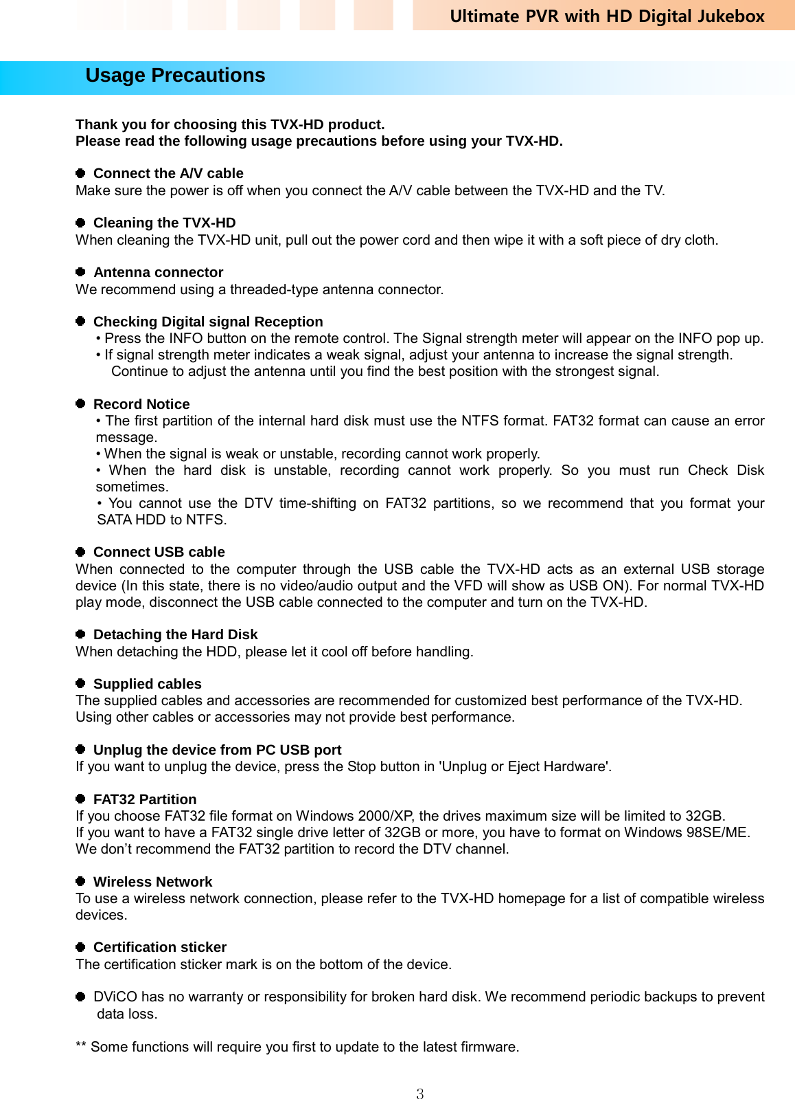 Ultimate PVR with HD Digital Jukebox   3  Usage Precautions  Thank you for choosing this TVX-HD product. Please read the following usage precautions before using your TVX-HD.    Connect the A/V cable Make sure the power is off when you connect the A/V cable between the TVX-HD and the TV.    Cleaning the TVX-HD When cleaning the TVX-HD unit, pull out the power cord and then wipe it with a soft piece of dry cloth.   Antenna connector We recommend using a threaded-type antenna connector.    Checking Digital signal Reception • Press the INFO button on the remote control. The Signal strength meter will appear on the INFO pop up. • If signal strength meter indicates a weak signal, adjust your antenna to increase the signal strength.   Continue to adjust the antenna until you find the best position with the strongest signal.   Record Notice • The first partition of the internal hard disk must use the NTFS format. FAT32 format can cause an error message. • When the signal is weak or unstable, recording cannot work properly. • When the hard disk is unstable, recording cannot work properly. So you must run Check Disk sometimes. • You cannot use the DTV time-shifting on FAT32 partitions, so we recommend that you format your  SATA HDD to NTFS.    Connect USB cable When connected to the computer through the USB cable the TVX-HD acts as an external USB storage device (In this state, there is no video/audio output and the VFD will show as USB ON). For normal TVX-HD play mode, disconnect the USB cable connected to the computer and turn on the TVX-HD.    Detaching the Hard Disk When detaching the HDD, please let it cool off before handling.   Supplied cables The supplied cables and accessories are recommended for customized best performance of the TVX-HD.   Using other cables or accessories may not provide best performance.    Unplug the device from PC USB port If you want to unplug the device, press the Stop button in &apos;Unplug or Eject Hardware&apos;.   FAT32 Partition If you choose FAT32 file format on Windows 2000/XP, the drives maximum size will be limited to 32GB.   If you want to have a FAT32 single drive letter of 32GB or more, you have to format on Windows 98SE/ME. We don’t recommend the FAT32 partition to record the DTV channel.   Wireless Network To use a wireless network connection, please refer to the TVX-HD homepage for a list of compatible wireless devices.   Certification sticker The certification sticker mark is on the bottom of the device.      DViCO has no warranty or responsibility for broken hard disk. We recommend periodic backups to prevent data loss.  ** Some functions will require you first to update to the latest firmware.  