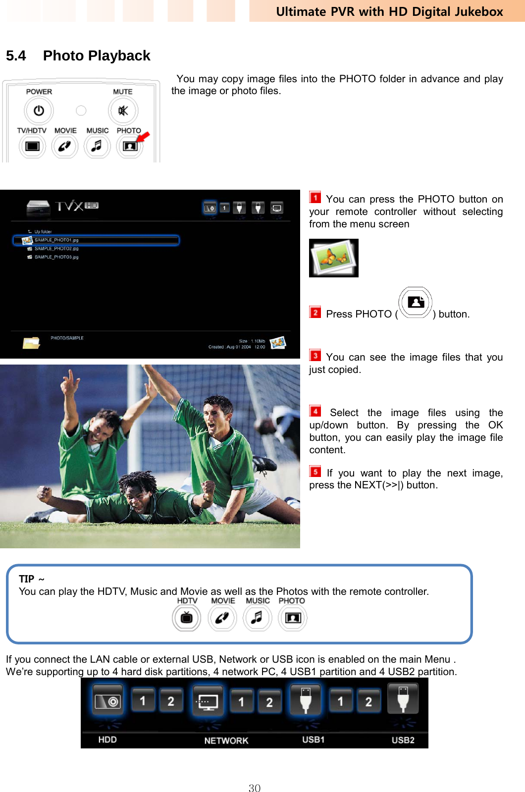 Ultimate PVR with HD Digital Jukebox   30 5.4 Photo Playback   You may copy image files into the PHOTO folder in advance and play the image or photo files.        You can press the PHOTO button on your remote controller without selecting from the menu screen    Press PHOTO ( ) button.   You can see the image files that you just copied.     Select the image files using the up/down button. By pressing the OK button, you can easily play the image file content.  If you want to play the next image, press the NEXT(&gt;&gt;|) button.     If you connect the LAN cable or external USB, Network or USB icon is enabled on the main Menu . We’re supporting up to 4 hard disk partitions, 4 network PC, 4 USB1 partition and 4 USB2 partition.  TIP ~ You can play the HDTV, Music and Movie as well as the Photos with the remote controller.  