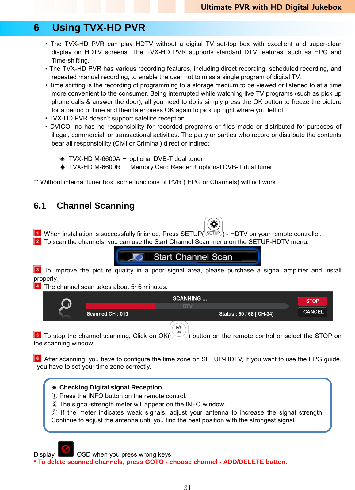 Ultimate PVR with HD Digital Jukebox   316  Using TVX-HD PVR • The TVX-HD PVR can play HDTV without a digital TV set-top box with excellent and super-clear display on HDTV screens. The TVX-HD PVR supports standard DTV features, such as EPG and Time-shifting.  • The TVX-HD PVR has various recording features, including direct recording, scheduled recording, and repeated manual recording, to enable the user not to miss a single program of digital TV.. • Time shifting is the recording of programming to a storage medium to be viewed or listened to at a time more convenient to the consumer. Being interrupted while watching live TV programs (such as pick up phone calls &amp; answer the door), all you need to do is simply press the OK button to freeze the picture for a period of time and then later press OK again to pick up right where you left off. • TVX-HD PVR doesn’t support satellite reception.   • DVICO Inc has no responsibility for recorded programs or files made or distributed for purposes of illegal, commercial, or transactional activities. The party or parties who record or distribute the contents bear all responsibility (Civil or Criminal) direct or indirect.  ◈ TVX-HD M-6600A –  optional DVB-T dual tuner ◈ TVX-HD M-6600R –  Memory Card Reader + optional DVB-T dual tuner  ** Without internal tuner box, some functions of PVR ( EPG or Channels) will not work.   6.1 Channel Scanning    When installation is successfully finished, Press SETUP( ) - HDTV on your remote controller.   To scan the channels, you can use the Start Channel Scan menu on the SETUP-HDTV menu.   To improve the picture quality in a poor signal area, please purchase a signal amplifier and install properly.   The channel scan takes about 5~6 minutes.    To stop the channel scanning, Click on OK( ) button on the remote control or select the STOP on the scanning window.    After scanning, you have to configure the time zone on SETUP-HDTV, If you want to use the EPG guide, you have to set your time zone correctly.    Display    OSD when you press wrong keys. * To delete scanned channels, press GOTO - choose channel - ADD/DELETE button.  ※ Checking Digital signal Reception ① Press the INFO button on the remote control. ② The signal-strength meter will appear on the INFO window. ③  If the meter indicates weak signals, adjust your antenna to increase the signal strength. Continue to adjust the antenna until you find the best position with the strongest signal. 