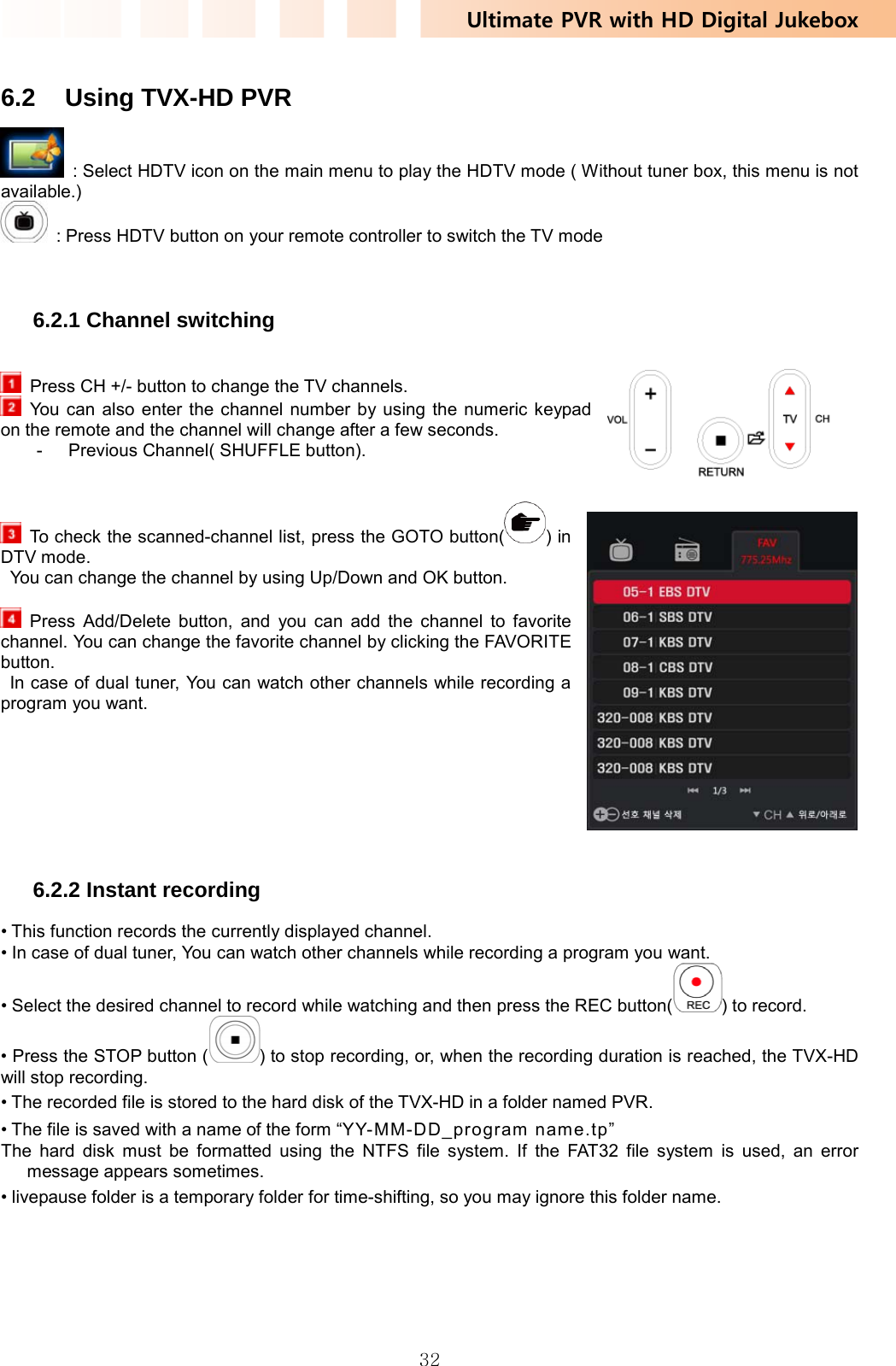 Ultimate PVR with HD Digital Jukebox   32 6.2  Using TVX-HD PVR   : Select HDTV icon on the main menu to play the HDTV mode ( Without tuner box, this menu is not available.)   : Press HDTV button on your remote controller to switch the TV mode    6.2.1 Channel switching    Press CH +/- button to change the TV channels.   You can also enter the channel number by using the numeric keypad on the remote and the channel will change after a few seconds. -  Previous Channel( SHUFFLE button).     To check the scanned-channel list, press the GOTO button( ) in DTV mode.   You can change the channel by using Up/Down and OK button.   Press Add/Delete button, and you can add the channel to favorite channel. You can change the favorite channel by clicking the FAVORITE button.   In case of dual tuner, You can watch other channels while recording a program you want.         6.2.2 Instant recording • This function records the currently displayed channel. • In case of dual tuner, You can watch other channels while recording a program you want. • Select the desired channel to record while watching and then press the REC button( ) to record. • Press the STOP button ( ) to stop recording, or, when the recording duration is reached, the TVX-HD will stop recording. • The recorded file is stored to the hard disk of the TVX-HD in a folder named PVR. • The file is saved with a name of the form “YY-MM-DD_program  nam e.tp” The hard disk must be formatted using the NTFS file system. If the FAT32 file system is used, an error message appears sometimes. • livepause folder is a temporary folder for time-shifting, so you may ignore this folder name.  