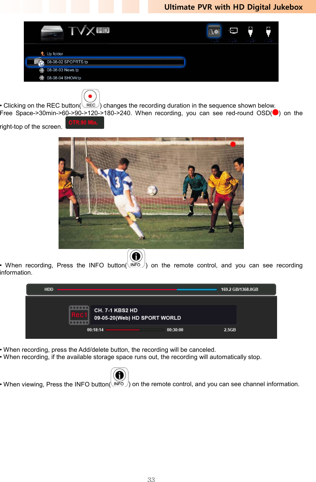 Ultimate PVR with HD Digital Jukebox   33  • Clicking on the REC button( ) changes the recording duration in the sequence shown below. Free Space-&gt;30min-&gt;60-&gt;90-&gt;120-&gt;180-&gt;240. When recording, you can see red-round OSD( ) on the right-top of the screen.     • When recording, Press the INFO button( ) on the remote control, and you can see recording information.    • When recording, press the Add/delete button, the recording will be canceled. • When recording, if the available storage space runs out, the recording will automatically stop.  • When viewing, Press the INFO button( ) on the remote control, and you can see channel information. 