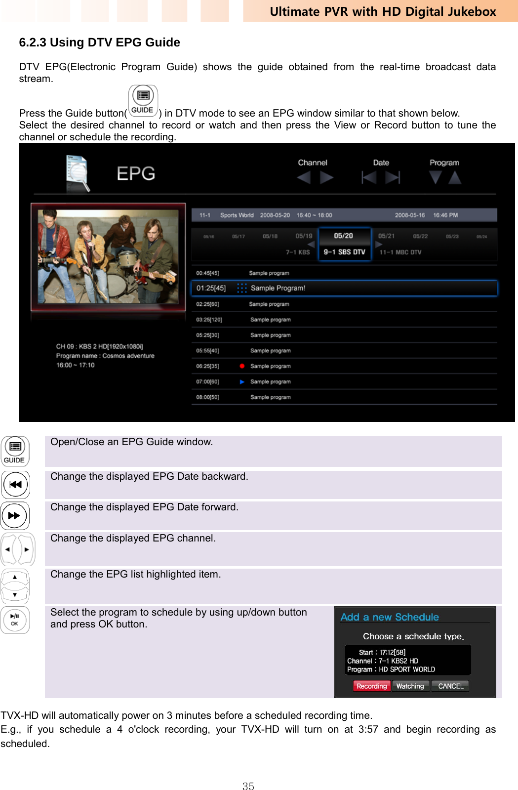 Ultimate PVR with HD Digital Jukebox   356.2.3 Using DTV EPG Guide DTV EPG(Electronic Program Guide) shows the guide obtained from the real-time broadcast data stream.  Press the Guide button( ) in DTV mode to see an EPG window similar to that shown below. Select the desired channel to record or watch and then press the View or Record button to tune the channel or schedule the recording.    Open/Close an EPG Guide window.    Change the displayed EPG Date backward.   Change the displayed EPG Date forward.    Change the displayed EPG channel.    Change the EPG list highlighted item.    Select the program to schedule by using up/down button and press OK button.  TVX-HD will automatically power on 3 minutes before a scheduled recording time. E.g., if you schedule a 4 o&apos;clock recording, your TVX-HD will turn on at 3:57 and begin recording as scheduled.   