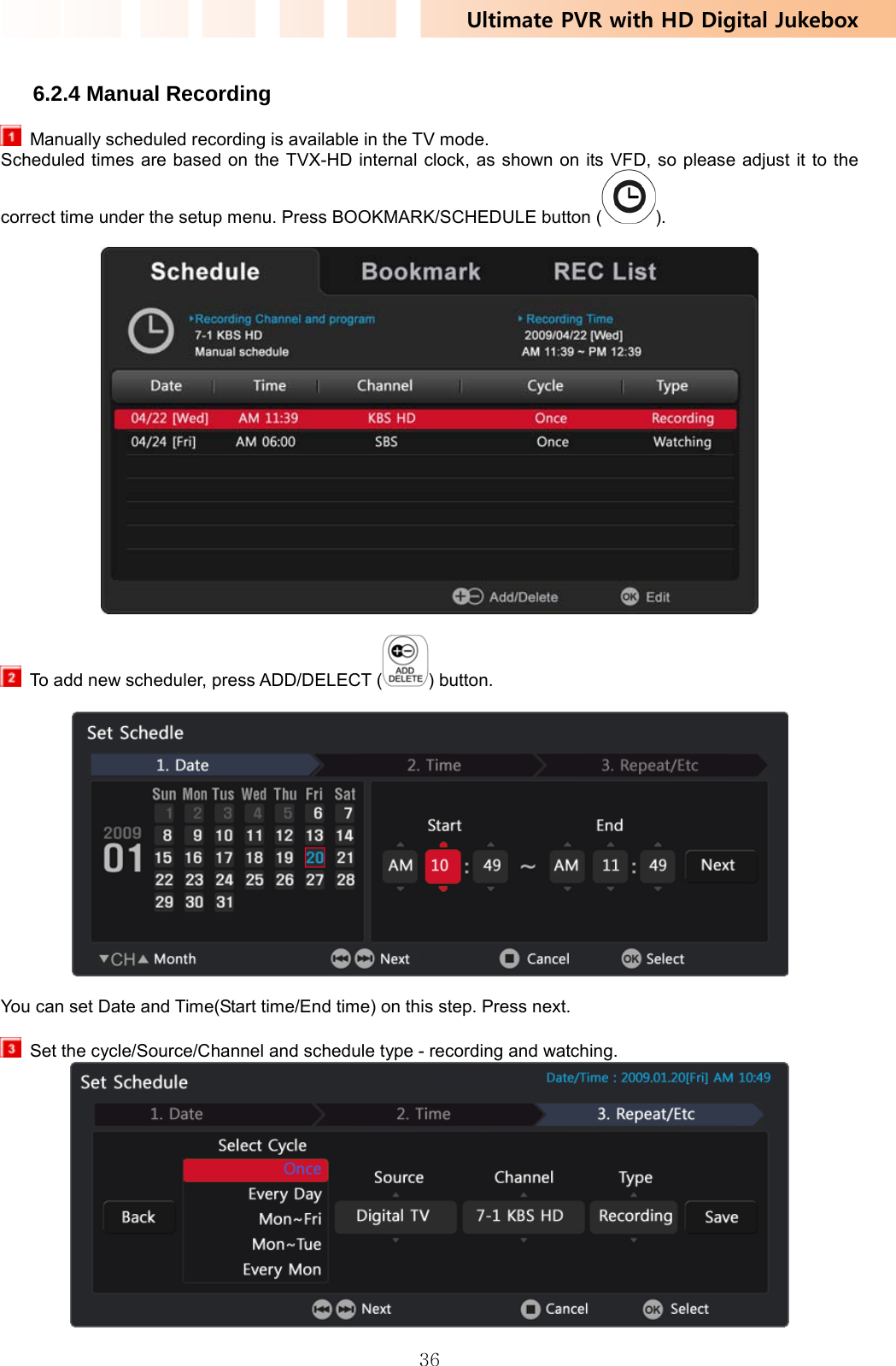 Ultimate PVR with HD Digital Jukebox   36 6.2.4 Manual Recording   Manually scheduled recording is available in the TV mode.   Scheduled times are based on the TVX-HD internal clock, as shown on its VFD, so please adjust it to the correct time under the setup menu. Press BOOKMARK/SCHEDULE button ( ).      To add new scheduler, press ADD/DELECT ( ) button.      You can set Date and Time(Start time/End time) on this step. Press next.    Set the cycle/Source/Channel and schedule type - recording and watching.  