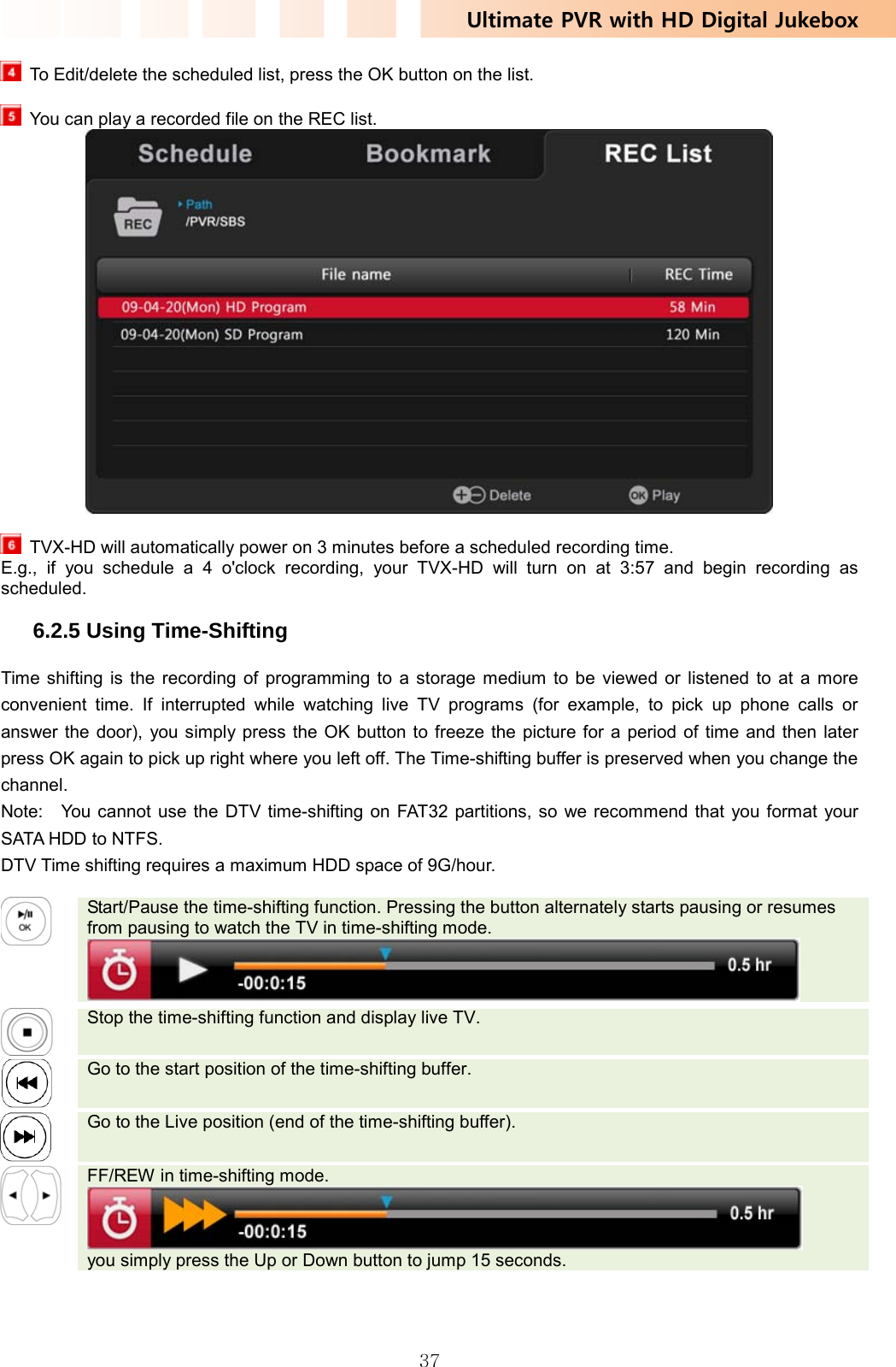 Ultimate PVR with HD Digital Jukebox   37  To Edit/delete the scheduled list, press the OK button on the list.     You can play a recorded file on the REC list.    TVX-HD will automatically power on 3 minutes before a scheduled recording time. E.g., if you schedule a 4 o&apos;clock recording, your TVX-HD will turn on at 3:57 and begin recording as scheduled.  6.2.5 Using Time-Shifting Time shifting is the recording of programming to a storage medium to be viewed or listened to at a more convenient time. If interrupted while watching live TV programs (for example, to pick up phone calls or answer the door), you simply press the OK button to freeze the picture for a period of time and then later press OK again to pick up right where you left off. The Time-shifting buffer is preserved when you change the channel.  Note:    You cannot use the DTV time-shifting on FAT32 partitions, so we recommend that you format your SATA HDD to NTFS. DTV Time shifting requires a maximum HDD space of 9G/hour.   Start/Pause the time-shifting function. Pressing the button alternately starts pausing or resumes from pausing to watch the TV in time-shifting mode.    Stop the time-shifting function and display live TV.   Go to the start position of the time-shifting buffer.   Go to the Live position (end of the time-shifting buffer).    FF/REW in time-shifting mode.  you simply press the Up or Down button to jump 15 seconds.   