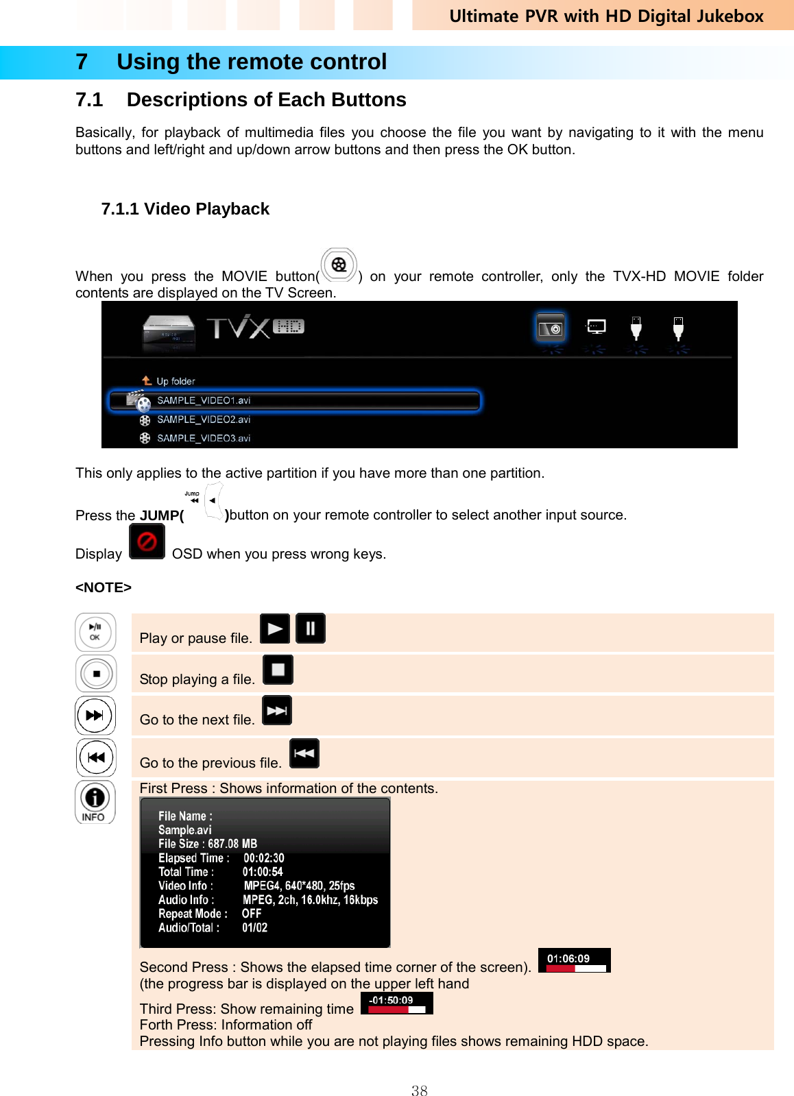 Ultimate PVR with HD Digital Jukebox   387    Using the remote control 7.1  Descriptions of Each Buttons Basically, for playback of multimedia files you choose the file you want by navigating to it with the menu buttons and left/right and up/down arrow buttons and then press the OK button.  7.1.1 Video Playback  When you press the MOVIE button( ) on your remote controller, only the TVX-HD MOVIE folder contents are displayed on the TV Screen.   This only applies to the active partition if you have more than one partition.   Press the JUMP( )button on your remote controller to select another input source. Display    OSD when you press wrong keys.  &lt;NOTE&gt;   Play or pause file.        Stop playing a file.      Go to the next file.      Go to the previous file.      First Press : Shows information of the contents.  Second Press : Shows the elapsed time corner of the screen).  (the progress bar is displayed on the upper left hand Third Press: Show remaining time   Forth Press: Information off Pressing Info button while you are not playing files shows remaining HDD space.     