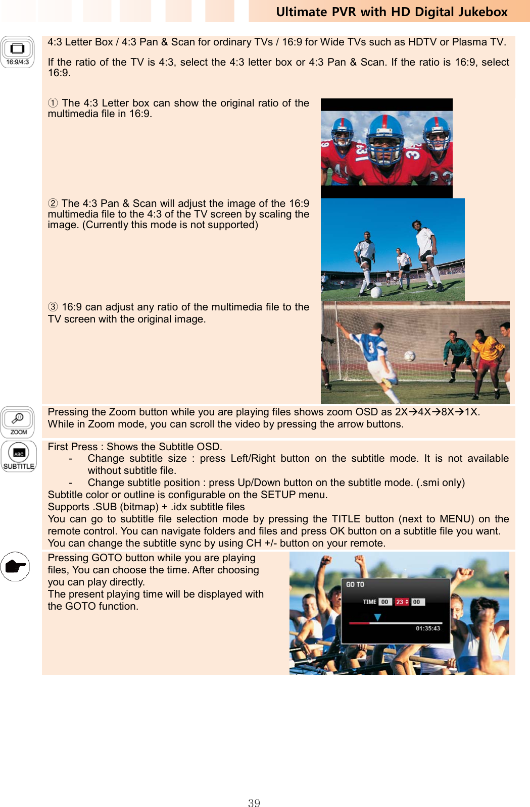 Ultimate PVR with HD Digital Jukebox   39 4:3 Letter Box / 4:3 Pan &amp; Scan for ordinary TVs / 16:9 for Wide TVs such as HDTV or Plasma TV.If the ratio of the TV is 4:3, select the 4:3 letter box or 4:3 Pan &amp; Scan. If the ratio is 16:9, select 16:9.  ① The 4:3 Letter box can show the original ratio of the multimedia file in 16:9.  ② The 4:3 Pan &amp; Scan will adjust the image of the 16:9 multimedia file to the 4:3 of the TV screen by scaling the image. (Currently this mode is not supported) ③ 16:9 can adjust any ratio of the multimedia file to the TV screen with the original image.    Pressing the Zoom button while you are playing files shows zoom OSD as 2XÆ4XÆ8XÆ1X.  While in Zoom mode, you can scroll the video by pressing the arrow buttons.    First Press : Shows the Subtitle OSD.   -  Change subtitle size : press Left/Right button on the subtitle mode. It is not available without subtitle file. -  Change subtitle position : press Up/Down button on the subtitle mode. (.smi only) Subtitle color or outline is configurable on the SETUP menu. Supports .SUB (bitmap) + .idx subtitle files You can go to subtitle file selection mode by pressing the TITLE button (next to MENU) on the remote control. You can navigate folders and files and press OK button on a subtitle file you want. You can change the subtitle sync by using CH +/- button on your remote.    Pressing GOTO button while you are playing files, You can choose the time. After choosing you can play directly. The present playing time will be displayed with the GOTO function.       