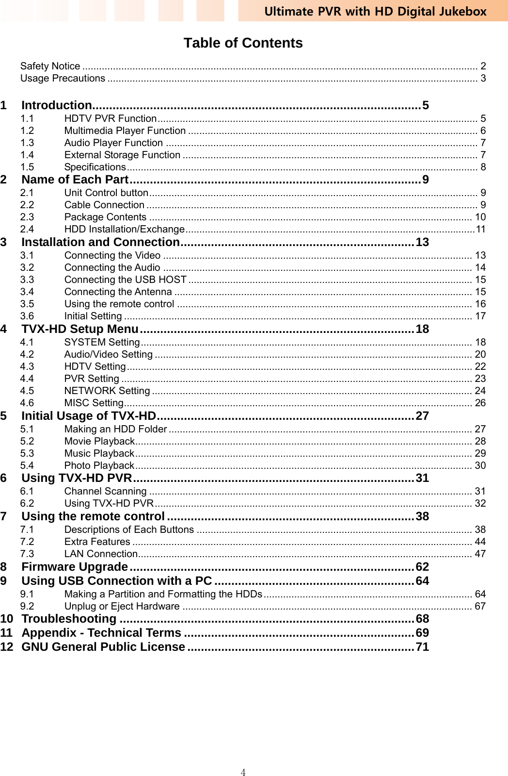 Ultimate PVR with HD Digital Jukebox   4Table of Contents   Safety Notice .............................................................................................................................................. 2 Usage Precautions ..................................................................................................................................... 3  1 Introduction................................................................................................. 5 1.1  HDTV PVR Function ................................................................................................................... 5 1.2 Multimedia Player Function ........................................................................................................ 6 1.3 Audio Player Function ................................................................................................................ 7 1.4  External Storage Function .......................................................................................................... 7 1.5 Specifications .............................................................................................................................. 8 2 Name of Each Part ...................................................................................... 9 2.1 Unit Control button ...................................................................................................................... 9 2.2 Cable Connection ....................................................................................................................... 9 2.3 Package Contents .................................................................................................................... 10 2.4 HDD Installation/Exchange ........................................................................................................ 11  3 Installation and Connection ..................................................................... 13 3.1 Connecting the Video ............................................................................................................... 13 3.2 Connecting the Audio ............................................................................................................... 14 3.3  Connecting the USB HOST ...................................................................................................... 15 3.4 Connecting the Antenna ........................................................................................................... 15 3.5  Using the remote control .......................................................................................................... 16 3.6 Initial Setting ............................................................................................................................. 17 4 TVX-HD Setup Menu ................................................................................. 18 4.1 SYSTEM Setting ....................................................................................................................... 18 4.2 Audio/Video Setting .................................................................................................................. 20 4.3 HDTV Setting ............................................................................................................................ 22 4.4 PVR Setting .............................................................................................................................. 23 4.5 NETWORK Setting ................................................................................................................... 24 4.6 MISC Setting ............................................................................................................................. 26 5 Initial Usage of TVX-HD ............................................................................ 27 5.1  Making an HDD Folder ............................................................................................................. 27 5.2 Movie Playback......................................................................................................................... 28 5.3 Music Playback ......................................................................................................................... 29 5.4 Photo Playback ......................................................................................................................... 30 6 Using TVX-HD PVR ................................................................................... 31 6.1 Channel Scanning .................................................................................................................... 31 6.2 Using TVX-HD PVR .................................................................................................................. 32 7 Using the remote control ......................................................................... 38 7.1  Descriptions of Each Buttons ................................................................................................... 38 7.2 Extra Features .......................................................................................................................... 44 7.3 LAN Connection........................................................................................................................ 47 8 Firmware Upgrade .................................................................................... 62 9 Using USB Connection with a PC ........................................................... 64 9.1  Making a Partition and Formatting the HDDs ........................................................................... 64 9.2  Unplug or Eject Hardware ........................................................................................................ 67 10 Troubleshooting ....................................................................................... 68 11 Appendix - Technical Terms .................................................................... 69 12 GNU General Public License ................................................................... 71  