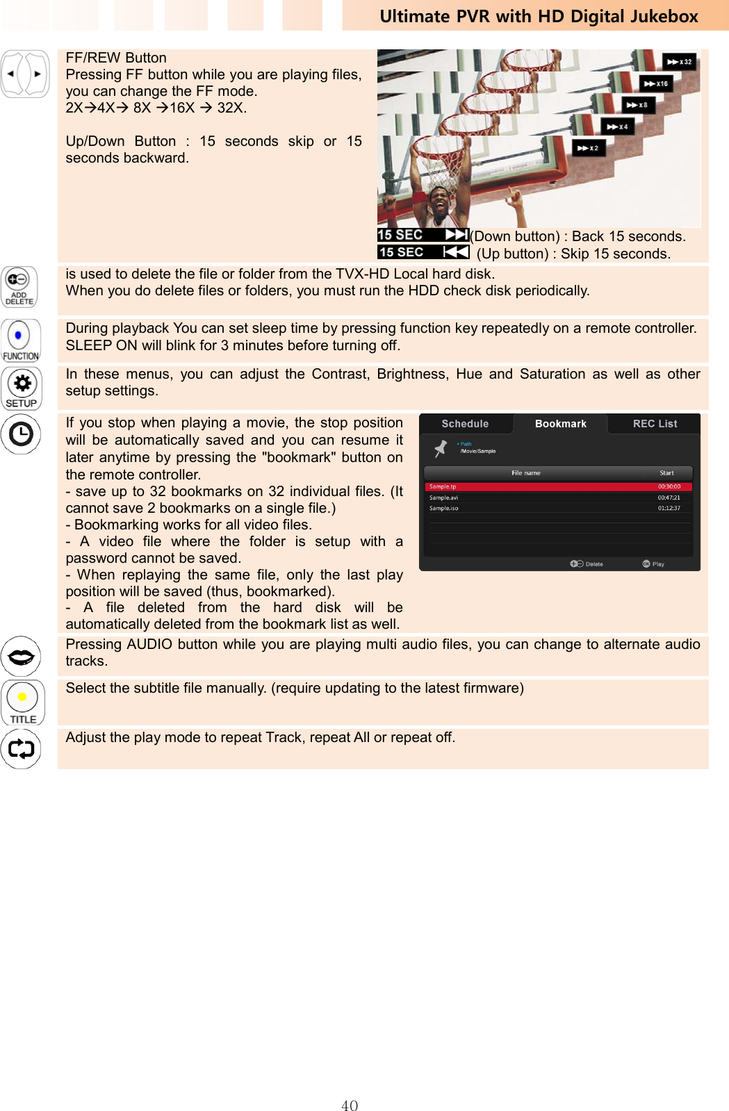Ultimate PVR with HD Digital Jukebox   40 FF/REW Button Pressing FF button while you are playing files, you can change the FF mode. 2XÆ4XÆ 8X Æ16X Æ 32X.  Up/Down Button : 15 seconds skip or 15 seconds backward. (Down button) : Back 15 seconds.   (Up button) : Skip 15 seconds.    is used to delete the file or folder from the TVX-HD Local hard disk.   When you do delete files or folders, you must run the HDD check disk periodically.     During playback You can set sleep time by pressing function key repeatedly on a remote controller. SLEEP ON will blink for 3 minutes before turning off.      In these menus, you can adjust the Contrast, Brightness, Hue and Saturation as well as other setup settings.    If you stop when playing a movie, the stop position will be automatically saved and you can resume it later anytime by pressing the &quot;bookmark&quot; button on the remote controller. - save up to 32 bookmarks on 32 individual files. (It cannot save 2 bookmarks on a single file.) - Bookmarking works for all video files. - A video file where the folder is setup with a password cannot be saved. - When replaying the same file, only the last play position will be saved (thus, bookmarked). - A file deleted from the hard disk will be automatically deleted from the bookmark list as well.   Pressing AUDIO button while you are playing multi audio files, you can change to alternate audio tracks.    Select the subtitle file manually. (require updating to the latest firmware)    Adjust the play mode to repeat Track, repeat All or repeat off.   