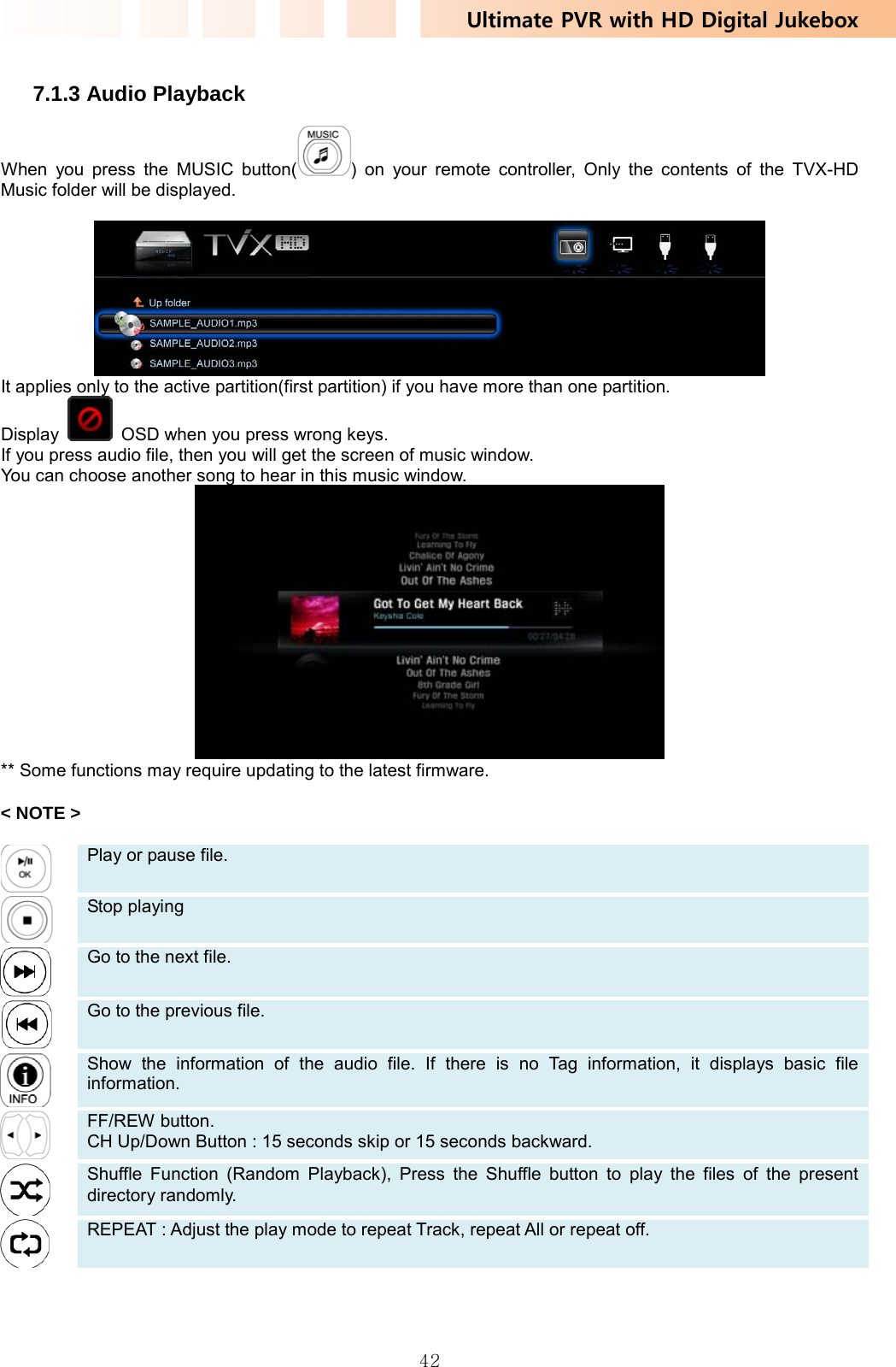 Ultimate PVR with HD Digital Jukebox   42 7.1.3 Audio Playback When you press the MUSIC button( ) on your remote controller, Only the contents of the TVX-HD Music folder will be displayed.   It applies only to the active partition(first partition) if you have more than one partition. Display    OSD when you press wrong keys. If you press audio file, then you will get the screen of music window. You can choose another song to hear in this music window.  ** Some functions may require updating to the latest firmware.  &lt; NOTE &gt;   Play or pause file.    Stop playing    Go to the next file.    Go to the previous file.    Show the information of the audio file. If there is no Tag information, it displays basic file information.    FF/REW button. CH Up/Down Button : 15 seconds skip or 15 seconds backward.    Shuffle Function (Random Playback), Press the Shuffle button to play the files of the present directory randomly.    REPEAT : Adjust the play mode to repeat Track, repeat All or repeat off.   