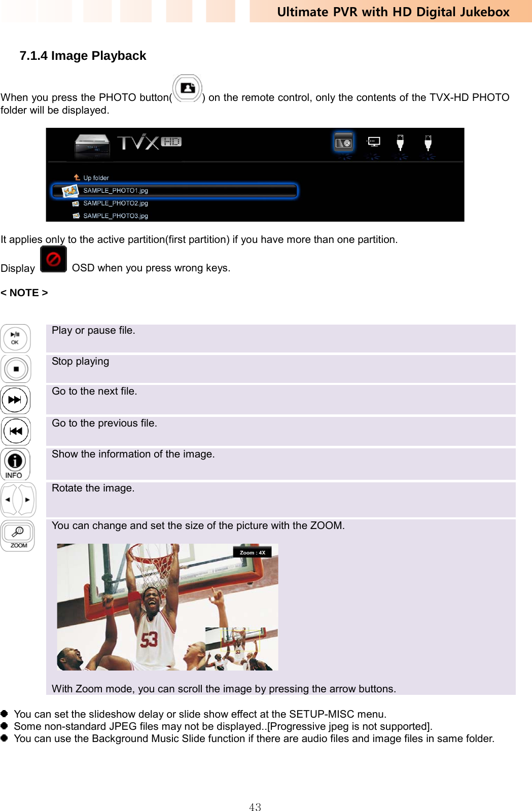 Ultimate PVR with HD Digital Jukebox   43 7.1.4 Image Playback When you press the PHOTO button( ) on the remote control, only the contents of the TVX-HD PHOTO folder will be displayed.    It applies only to the active partition(first partition) if you have more than one partition. Display    OSD when you press wrong keys.  &lt; NOTE &gt;    Play or pause file.    Stop playing    Go to the next file.    Go to the previous file.    Show the information of the image.    Rotate the image.    You can change and set the size of the picture with the ZOOM.      With Zoom mode, you can scroll the image by pressing the arrow buttons.    You can set the slideshow delay or slide show effect at the SETUP-MISC menu.   Some non-standard JPEG files may not be displayed..[Progressive jpeg is not supported].   You can use the Background Music Slide function if there are audio files and image files in same folder.