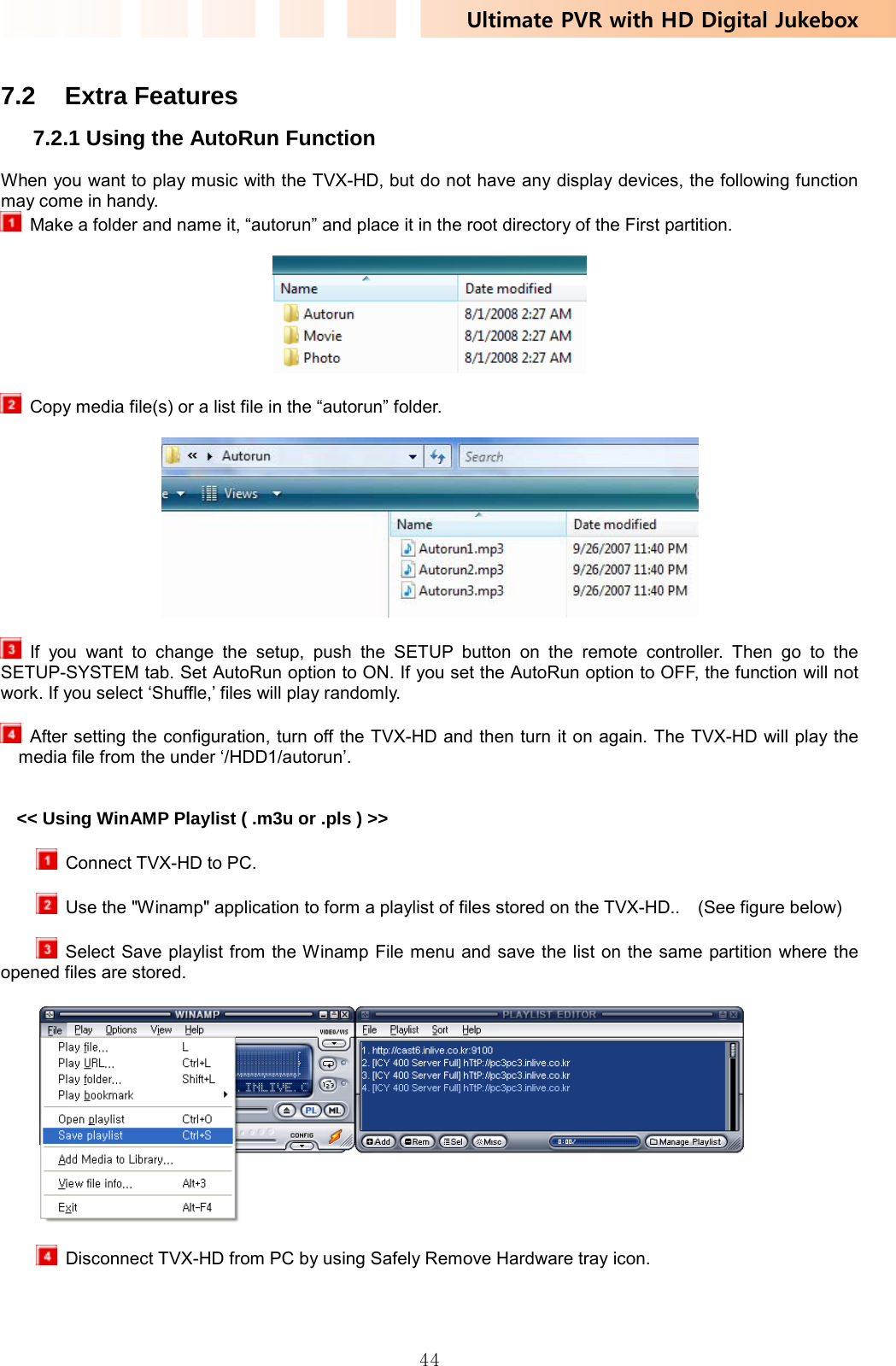 Ultimate PVR with HD Digital Jukebox   44 7.2 Extra Features 7.2.1 Using the AutoRun Function When you want to play music with the TVX-HD, but do not have any display devices, the following function may come in handy.   Make a folder and name it, “autorun” and place it in the root directory of the First partition.      Copy media file(s) or a list file in the “autorun” folder.     If you want to change the setup, push the SETUP button on the remote controller. Then go to the SETUP-SYSTEM tab. Set AutoRun option to ON. If you set the AutoRun option to OFF, the function will not work. If you select ‘Shuffle,’ files will play randomly.    After setting the configuration, turn off the TVX-HD and then turn it on again. The TVX-HD will play the media file from the under ‘/HDD1/autorun’.   &lt;&lt; Using WinAMP Playlist ( .m3u or .pls ) &gt;&gt;    Connect TVX-HD to PC.        Use the &quot;Winamp&quot; application to form a playlist of files stored on the TVX-HD..    (See figure below)        Select Save playlist from the Winamp File menu and save the list on the same partition where the opened files are stored.      Disconnect TVX-HD from PC by using Safely Remove Hardware tray icon. 
