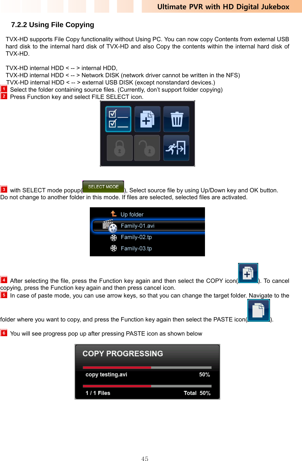 Ultimate PVR with HD Digital Jukebox   457.2.2 Using File Copying TVX-HD supports File Copy functionality without Using PC. You can now copy Contents from external USB hard disk to the internal hard disk of TVX-HD and also Copy the contents within the internal hard disk of TVX-HD.   TVX-HD internal HDD &lt; -- &gt; internal HDD,   TVX-HD internal HDD &lt; -- &gt; Network DISK (network driver cannot be written in the NFS)   TVX-HD internal HDD &lt; -- &gt; external USB DISK (except nonstandard devices.)   Select the folder containing source files. (Currently, don’t support folder copying)   Press Function key and select FILE SELECT icon.      with SELECT mode popup( ), Select source file by using Up/Down key and OK button.   Do not change to another folder in this mode. If files are selected, selected files are activated.      After selecting the file, press the Function key again and then select the COPY icon( ). To cancel copying, press the Function key again and then press cancel icon.   In case of paste mode, you can use arrow keys, so that you can change the target folder. Navigate to the folder where you want to copy, and press the Function key again then select the PASTE icon( ).    You will see progress pop up after pressing PASTE icon as shown below    