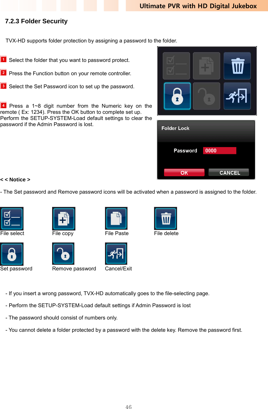 Ultimate PVR with HD Digital Jukebox   467.2.3 Folder Security   TVX-HD supports folder protection by assigning a password to the folder.     Select the folder that you want to password protect.    Press the Function button on your remote controller.    Select the Set Password icon to set up the password.    Press a 1~8 digit number from the Numeric key on the remote ( Ex: 1234). Press the OK button to complete set up. Perform the SETUP-SYSTEM-Load default settings to clear the password if the Admin Password is lost.         &lt; &lt; Notice &gt;  - The Set password and Remove password icons will be activated when a password is assigned to the folder.      File select  File copy  File Paste  File delete       Set password  Remove password  Cancel/Exit    - If you insert a wrong password, TVX-HD automatically goes to the file-selecting page.  - Perform the SETUP-SYSTEM-Load default settings if Admin Password is lost  - The password should consist of numbers only.  - You cannot delete a folder protected by a password with the delete key. Remove the password first.   