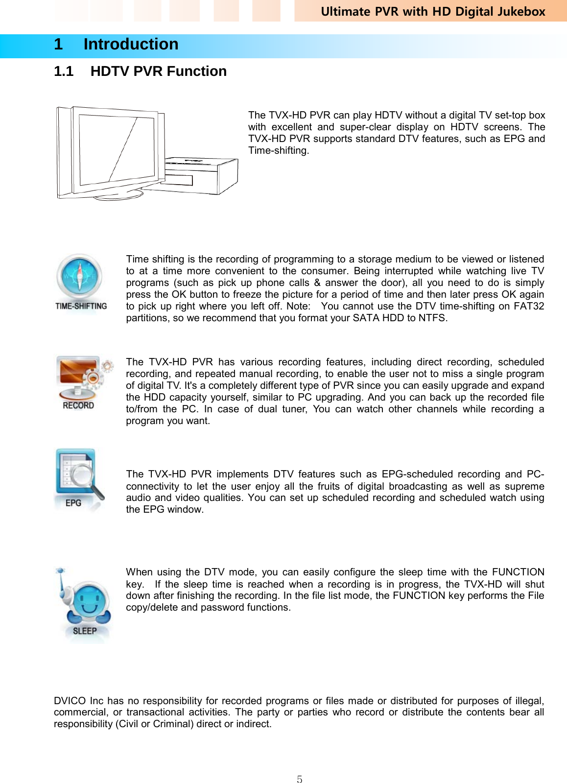 Ultimate PVR with HD Digital Jukebox   51  Introduction 1.1  HDTV PVR Function    The TVX-HD PVR can play HDTV without a digital TV set-top box with excellent and super-clear display on HDTV screens. The TVX-HD PVR supports standard DTV features, such as EPG and Time-shifting.      Time shifting is the recording of programming to a storage medium to be viewed or listened to at a time more convenient to the consumer. Being interrupted while watching live TV programs (such as pick up phone calls &amp; answer the door), all you need to do is simply press the OK button to freeze the picture for a period of time and then later press OK again to pick up right where you left off. Note:    You cannot use the DTV time-shifting on FAT32 partitions, so we recommend that you format your SATA HDD to NTFS.     The TVX-HD PVR has various recording features, including direct recording, scheduled recording, and repeated manual recording, to enable the user not to miss a single program of digital TV. It&apos;s a completely different type of PVR since you can easily upgrade and expand the HDD capacity yourself, similar to PC upgrading. And you can back up the recorded file to/from the PC. In case of dual tuner, You can watch other channels while recording a program you want.     The TVX-HD PVR implements DTV features such as EPG-scheduled recording and PC-connectivity to let the user enjoy all the fruits of digital broadcasting as well as supreme audio and video qualities. You can set up scheduled recording and scheduled watch using the EPG window.      When using the DTV mode, you can easily configure the sleep time with the FUNCTION key.  If the sleep time is reached when a recording is in progress, the TVX-HD will shut down after finishing the recording. In the file list mode, the FUNCTION key performs the File copy/delete and password functions.   DVICO Inc has no responsibility for recorded programs or files made or distributed for purposes of illegal, commercial, or transactional activities. The party or parties who record or distribute the contents bear all responsibility (Civil or Criminal) direct or indirect. 