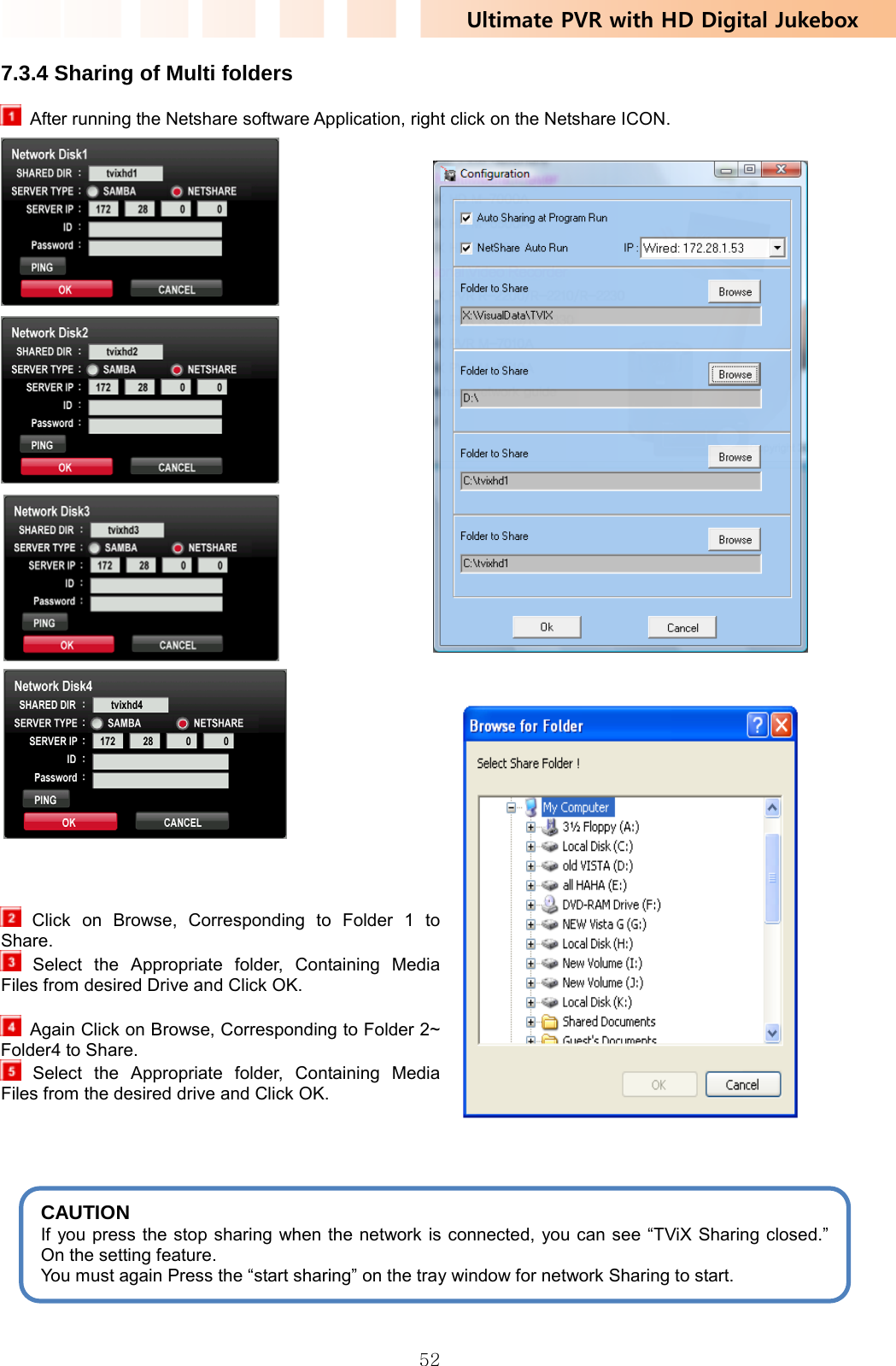 Ultimate PVR with HD Digital Jukebox   527.3.4 Sharing of Multi folders     After running the Netshare software Application, right click on the Netshare ICON.                                          Click on Browse, Corresponding to Folder 1 to Share.  Select the Appropriate folder, Containing Media Files from desired Drive and Click OK.    Again Click on Browse, Corresponding to Folder 2~ Folder4 to Share.    Select the Appropriate folder, Containing Media Files from the desired drive and Click OK.      CAUTION If you press the stop sharing when the network is connected, you can see “TViX Sharing closed.” On the setting feature.  You must again Press the “start sharing” on the tray window for network Sharing to start. 