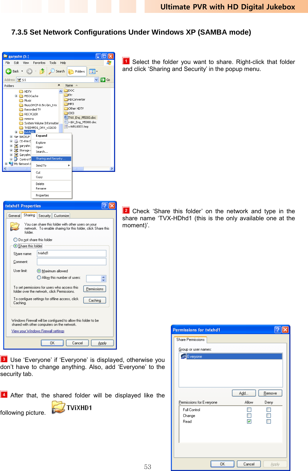 Ultimate PVR with HD Digital Jukebox   53 7.3.5 Set Network Configurations Under Windows XP (SAMBA mode)      Select the folder you want to share. Right-click that folder and click ‘Sharing and Security’ in the popup menu.                       Check ‘Share this folder’ on the network and type in the share name ‘TVX-HDhd1 (this is the only available one at the moment)’.                      Use ‘Everyone’ if ‘Everyone’ is displayed, otherwise you don’t have to change anything. Also, add ‘Everyone’ to the security tab.    After that, the shared folder will be displayed like the following picture.        