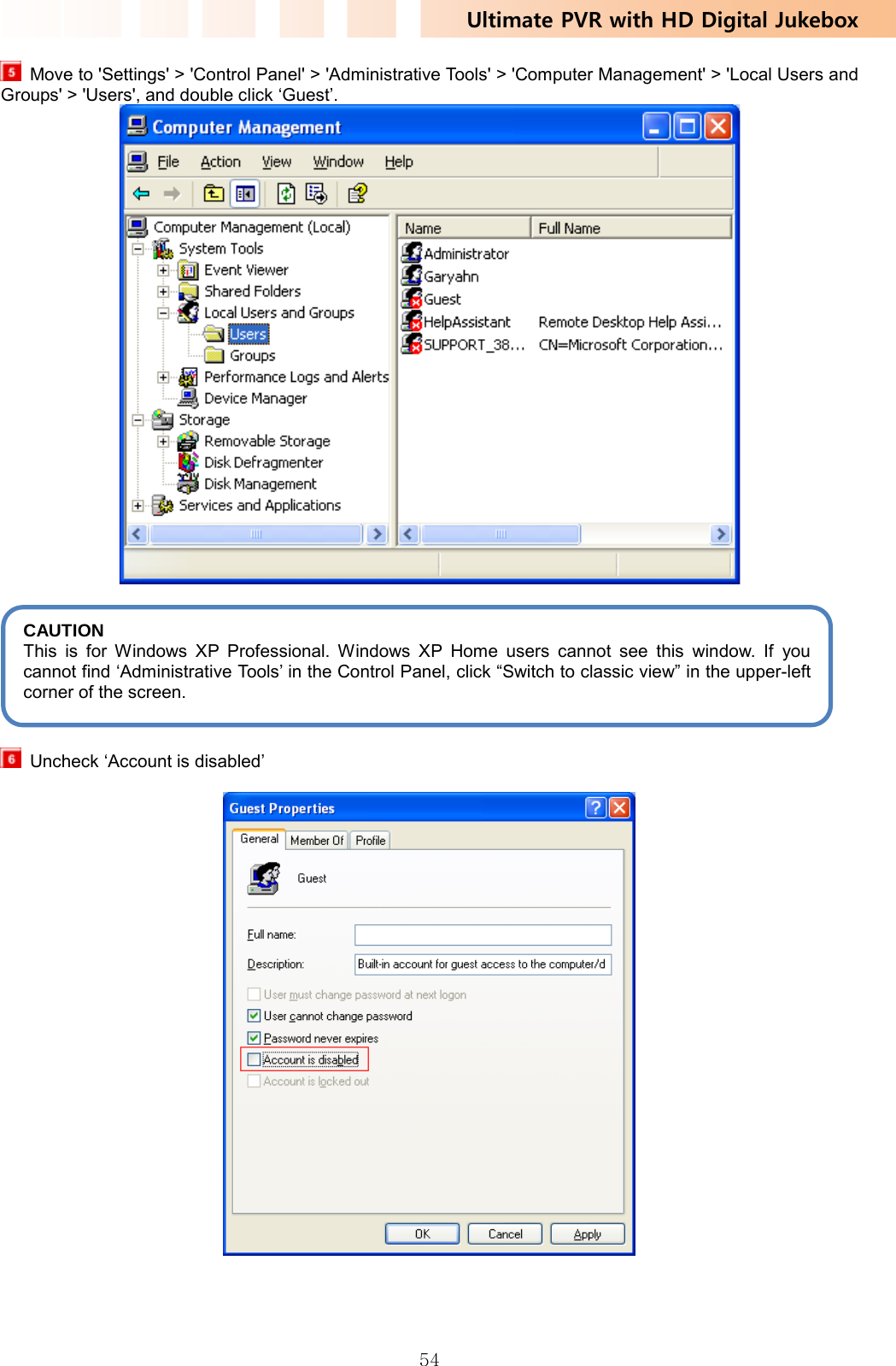 Ultimate PVR with HD Digital Jukebox   54  Move to &apos;Settings&apos; &gt; &apos;Control Panel&apos; &gt; &apos;Administrative Tools&apos; &gt; &apos;Computer Management&apos; &gt; &apos;Local Users and Groups&apos; &gt; &apos;Users&apos;, and double click ‘Guest’.         Uncheck ‘Account is disabled’      CAUTION  This is for Windows XP Professional. Windows XP Home users cannot see this window. If you cannot find ‘Administrative Tools’ in the Control Panel, click “Switch to classic view” in the upper-left corner of the screen. 