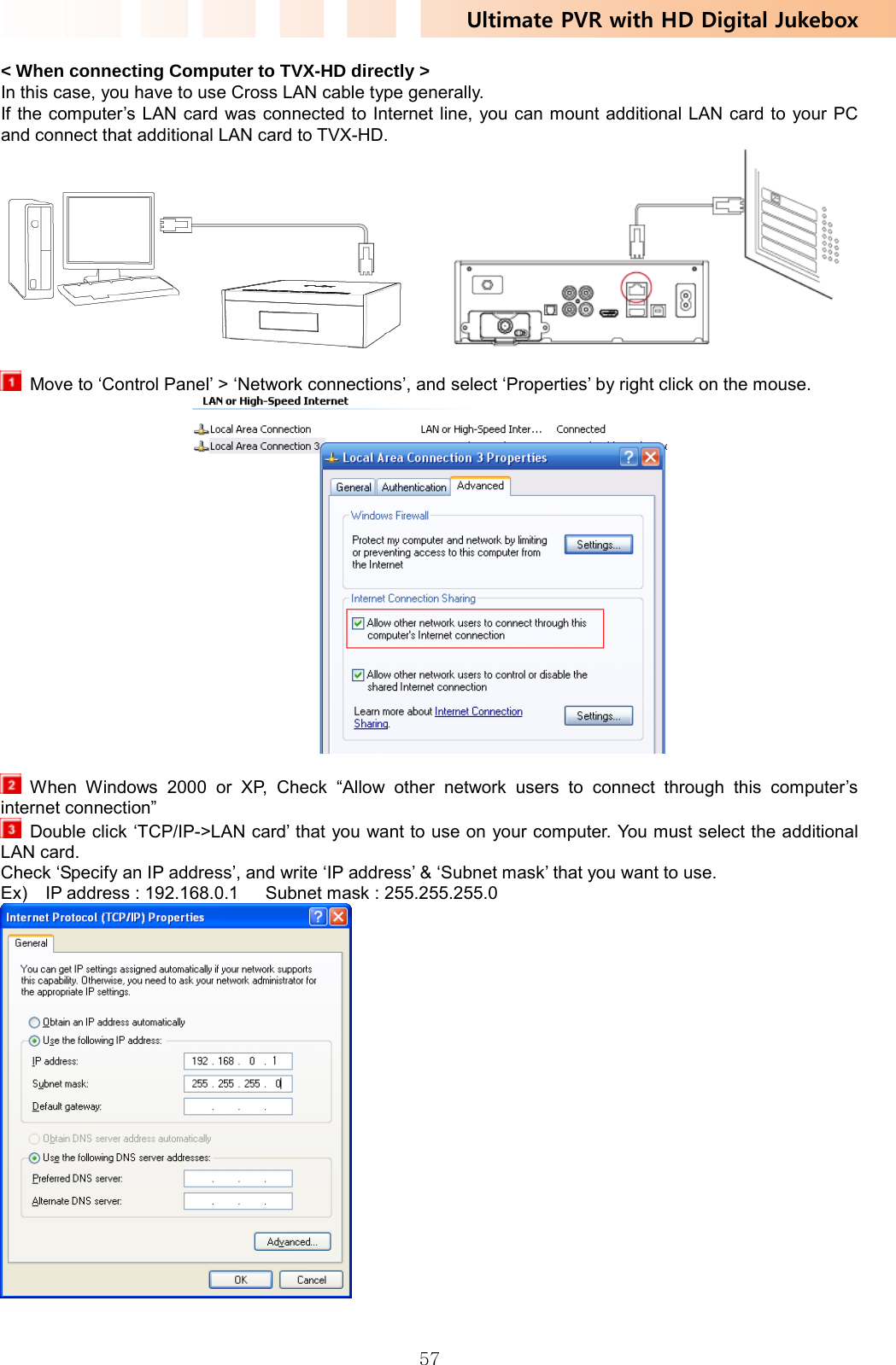 Ultimate PVR with HD Digital Jukebox   57&lt; When connecting Computer to TVX-HD directly &gt; In this case, you have to use Cross LAN cable type generally. If the computer’s LAN card was connected to Internet line, you can mount additional LAN card to your PC and connect that additional LAN card to TVX-HD.           Move to ‘Control Panel’ &gt; ‘Network connections’, and select ‘Properties’ by right click on the mouse.      When Windows 2000 or XP, Check “Allow other network users to connect through this computer’s internet connection”   Double click ‘TCP/IP-&gt;LAN card’ that you want to use on your computer. You must select the additional LAN card. Check ‘Specify an IP address’, and write ‘IP address’ &amp; ‘Subnet mask’ that you want to use. Ex)    IP address : 192.168.0.1      Subnet mask : 255.255.255.0   