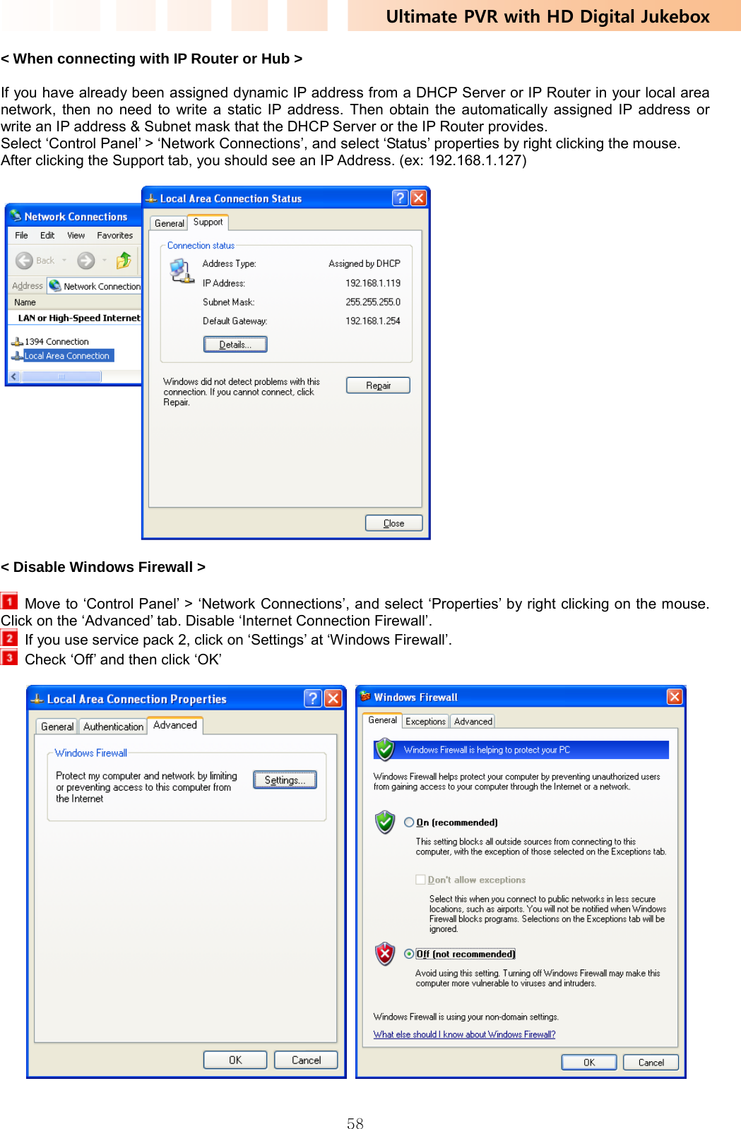 Ultimate PVR with HD Digital Jukebox   58&lt; When connecting with IP Router or Hub &gt;  If you have already been assigned dynamic IP address from a DHCP Server or IP Router in your local area network, then no need to write a static IP address. Then obtain the automatically assigned IP address or write an IP address &amp; Subnet mask that the DHCP Server or the IP Router provides. Select ‘Control Panel’ &gt; ‘Network Connections’, and select ‘Status’ properties by right clicking the mouse. After clicking the Support tab, you should see an IP Address. (ex: 192.168.1.127)    &lt; Disable Windows Firewall &gt;    Move to ‘Control Panel’ &gt; ‘Network Connections’, and select ‘Properties’ by right clicking on the mouse. Click on the ‘Advanced’ tab. Disable ‘Internet Connection Firewall’.     If you use service pack 2, click on ‘Settings’ at ‘Windows Firewall’.     Check ‘Off’ and then click ‘OK’   