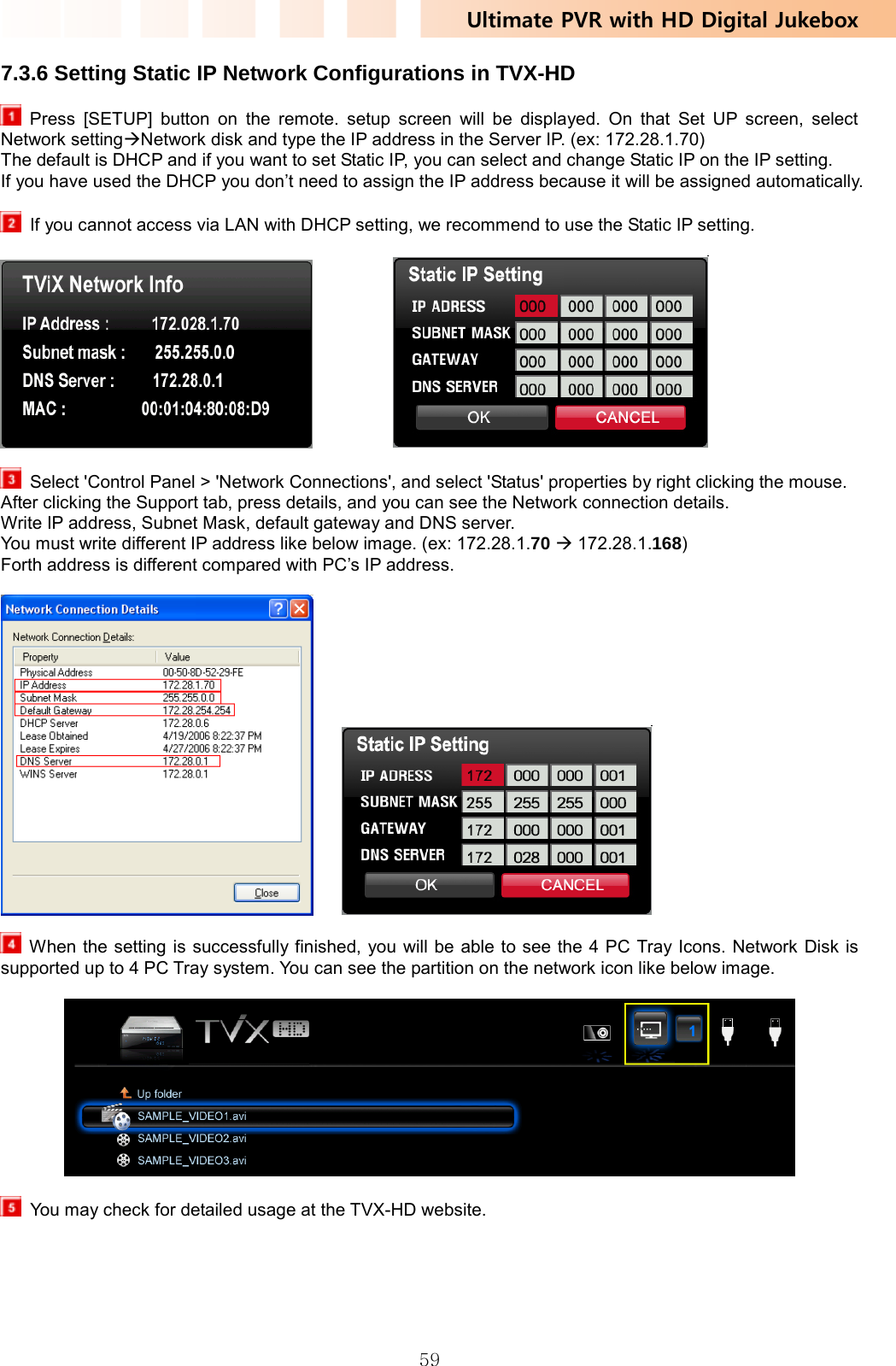 Ultimate PVR with HD Digital Jukebox   597.3.6 Setting Static IP Network Configurations in TVX-HD  Press [SETUP] button on the remote. setup screen will be displayed. On that Set UP screen, select Network settingÆNetwork disk and type the IP address in the Server IP. (ex: 172.28.1.70) The default is DHCP and if you want to set Static IP, you can select and change Static IP on the IP setting. If you have used the DHCP you don’t need to assign the IP address because it will be assigned automatically.    If you cannot access via LAN with DHCP setting, we recommend to use the Static IP setting.                Select &apos;Control Panel &gt; &apos;Network Connections&apos;, and select &apos;Status&apos; properties by right clicking the mouse. After clicking the Support tab, press details, and you can see the Network connection details. Write IP address, Subnet Mask, default gateway and DNS server. You must write different IP address like below image. (ex: 172.28.1.70 Æ 172.28.1.168)  Forth address is different compared with PC’s IP address.         When the setting is successfully finished, you will be able to see the 4 PC Tray Icons. Network Disk is supported up to 4 PC Tray system. You can see the partition on the network icon like below image.      You may check for detailed usage at the TVX-HD website. 