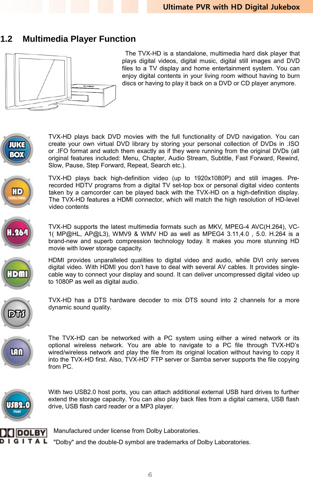 Ultimate PVR with HD Digital Jukebox   6 1.2  Multimedia Player Function   The TVX-HD is a standalone, multimedia hard disk player that plays digital videos, digital music, digital still images and DVD files to a TV display and home entertainment system. You can enjoy digital contents in your living room without having to burn discs or having to play it back on a DVD or CD player anymore.      TVX-HD plays back DVD movies with the full functionality of DVD navigation. You can create your own virtual DVD library by storing your personal collection of DVDs in .ISO or .IFO format and watch them exactly as if they were running from the original DVDs (all original features included: Menu, Chapter, Audio Stream, Subtitle, Fast Forward, Rewind, Slow, Pause, Step Forward, Repeat, Search etc.).    TVX-HD plays back high-definition video (up to 1920x1080P) and still images. Pre-recorded HDTV programs from a digital TV set-top box or personal digital video contents taken by a camcorder can be played back with the TVX-HD on a high-definition display. The TVX-HD features a HDMI connector, which will match the high resolution of HD-level video contents   TVX-HD supports the latest multimedia formats such as MKV, MPEG-4 AVC(H.264), VC-1( MP@HL, AP@L3), WMV9 &amp; WMV HD as well as MPEG4 3.11,4.0 , 5.0. H.264 is a brand-new and superb compression technology today. It makes you more stunning HD movie with lower storage capacity.  HDMI provides unparalleled qualities to digital video and audio, while DVI only serves digital video. With HDMI you don’t have to deal with several AV cables. It provides single-cable way to connect your display and sound. It can deliver uncompressed digital video up to 1080P as well as digital audio.  TVX-HD has a DTS hardware decoder to mix DTS sound into 2 channels for a more dynamic sound quality.  The TVX-HD can be networked with a PC system using either a wired network or its optional wireless network. You are able to navigate to a PC file through TVX-HD’s wired/wireless network and play the file from its original location without having to copy it into the TVX-HD first. Also, TVX-HD’ FTP server or Samba server supports the file copying from PC.     With two USB2.0 host ports, you can attach additional external USB hard drives to further extend the storage capacity. You can also play back files from a digital camera, USB flash drive, USB flash card reader or a MP3 player.  Manufactured under license from Dolby Laboratories.&quot;Dolby&quot; and the double-D symbol are trademarks of Dolby Laboratories. 