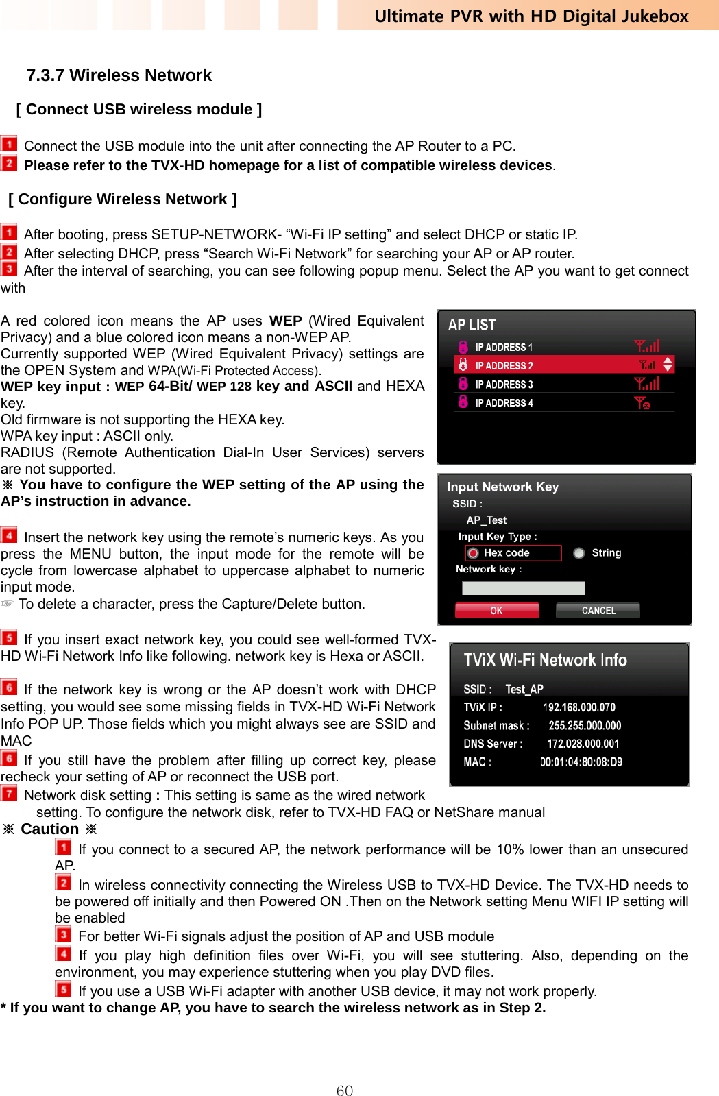 Ultimate PVR with HD Digital Jukebox   60 7.3.7 Wireless Network [ Connect USB wireless module ]    Connect the USB module into the unit after connecting the AP Router to a PC.    Please refer to the TVX-HD homepage for a list of compatible wireless devices.  [ Configure Wireless Network ]    After booting, press SETUP-NETWORK- “Wi-Fi IP setting” and select DHCP or static IP.   After selecting DHCP, press “Search Wi-Fi Network” for searching your AP or AP router.   After the interval of searching, you can see following popup menu. Select the AP you want to get connect with  A red colored icon means the AP uses WEP (Wired Equivalent Privacy) and a blue colored icon means a non-WEP AP. Currently supported WEP (Wired Equivalent Privacy) settings are the OPEN System and WPA(Wi-Fi Protected Access).  WEP key input : WEP 64-Bit/ WEP 128 key and ASCII and HEXA key. Old firmware is not supporting the HEXA key. WPA key input : ASCII only. RADIUS (Remote Authentication Dial-In User Services) servers are not supported.  You have to configure the WEP setting of the AP using the ※AP’s instruction in advance.    Insert the network key using the remote’s numeric keys. As you press the MENU button, the input mode for the remote will be cycle from lowercase alphabet to uppercase alphabet to numeric input mode.    To delete a character, press the Capture/Delete button.☞     If you insert exact network key, you could see well-formed TVX-HD Wi-Fi Network Info like following. network key is Hexa or ASCII.   If the network key is wrong or the AP doesn’t work with DHCP setting, you would see some missing fields in TVX-HD Wi-Fi Network Info POP UP. Those fields which you might always see are SSID and MAC  If you still have the problem after filling up correct key, please recheck your setting of AP or reconnect the USB port.   Network disk setting : This setting is same as the wired network setting. To configure the network disk, refer to TVX-HD FAQ or NetShare manual ※ Caution ※   If you connect to a secured AP, the network performance will be 10% lower than an unsecured AP.   In wireless connectivity connecting the Wireless USB to TVX-HD Device. The TVX-HD needs to be powered off initially and then Powered ON .Then on the Network setting Menu WIFI IP setting will be enabled   For better Wi-Fi signals adjust the position of AP and USB module  If you play high definition files over Wi-Fi, you will see stuttering. Also, depending on the environment, you may experience stuttering when you play DVD files.     If you use a USB Wi-Fi adapter with another USB device, it may not work properly. * If you want to change AP, you have to search the wireless network as in Step 2.   