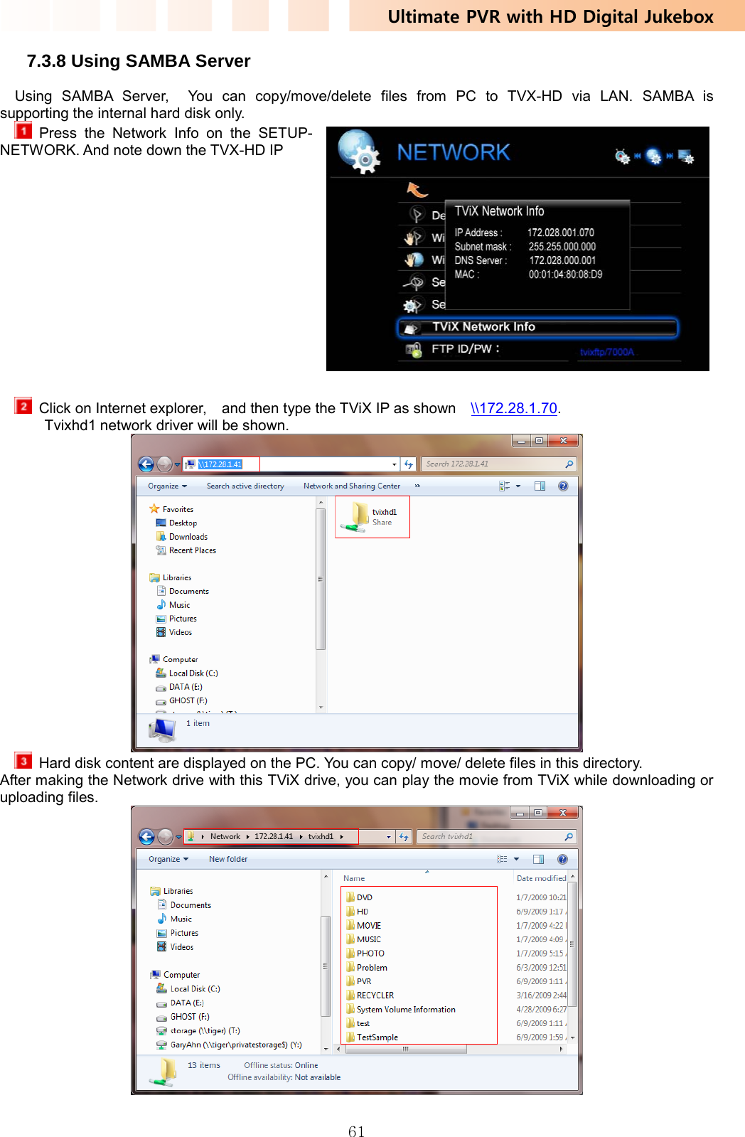 Ultimate PVR with HD Digital Jukebox   617.3.8 Using SAMBA Server Using SAMBA Server,  You can copy/move/delete files from PC to TVX-HD via LAN. SAMBA is supporting the internal hard disk only.  Press the Network Info on the SETUP-NETWORK. And note down the TVX-HD IP                 Click on Internet explorer,    and then type the TViX IP as shown    \\172.28.1.70.  Tvixhd1 network driver will be shown.    Hard disk content are displayed on the PC. You can copy/ move/ delete files in this directory.   After making the Network drive with this TViX drive, you can play the movie from TViX while downloading or uploading files.   