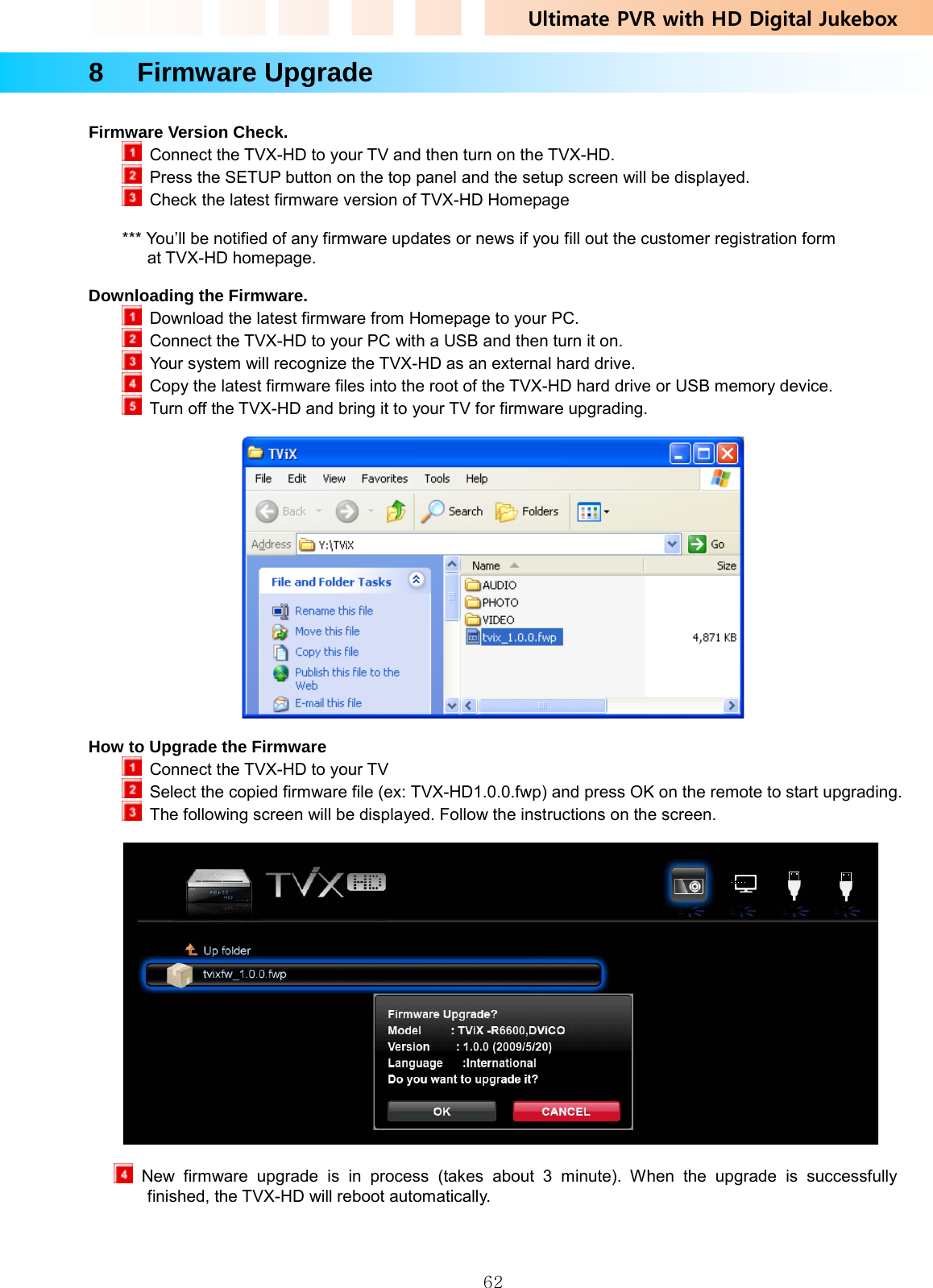 Ultimate PVR with HD Digital Jukebox   628  Firmware Upgrade  Firmware Version Check.   Connect the TVX-HD to your TV and then turn on the TVX-HD.   Press the SETUP button on the top panel and the setup screen will be displayed.   Check the latest firmware version of TVX-HD Homepage    *** You’ll be notified of any firmware updates or news if you fill out the customer registration form at TVX-HD homepage.  Downloading the Firmware.   Download the latest firmware from Homepage to your PC.    Connect the TVX-HD to your PC with a USB and then turn it on.   Your system will recognize the TVX-HD as an external hard drive.   Copy the latest firmware files into the root of the TVX-HD hard drive or USB memory device.    Turn off the TVX-HD and bring it to your TV for firmware upgrading.    How to Upgrade the Firmware   Connect the TVX-HD to your TV   Select the copied firmware file (ex: TVX-HD1.0.0.fwp) and press OK on the remote to start upgrading.   The following screen will be displayed. Follow the instructions on the screen.     New firmware upgrade is in process (takes about 3 minute). When the upgrade is successfully finished, the TVX-HD will reboot automatically.  