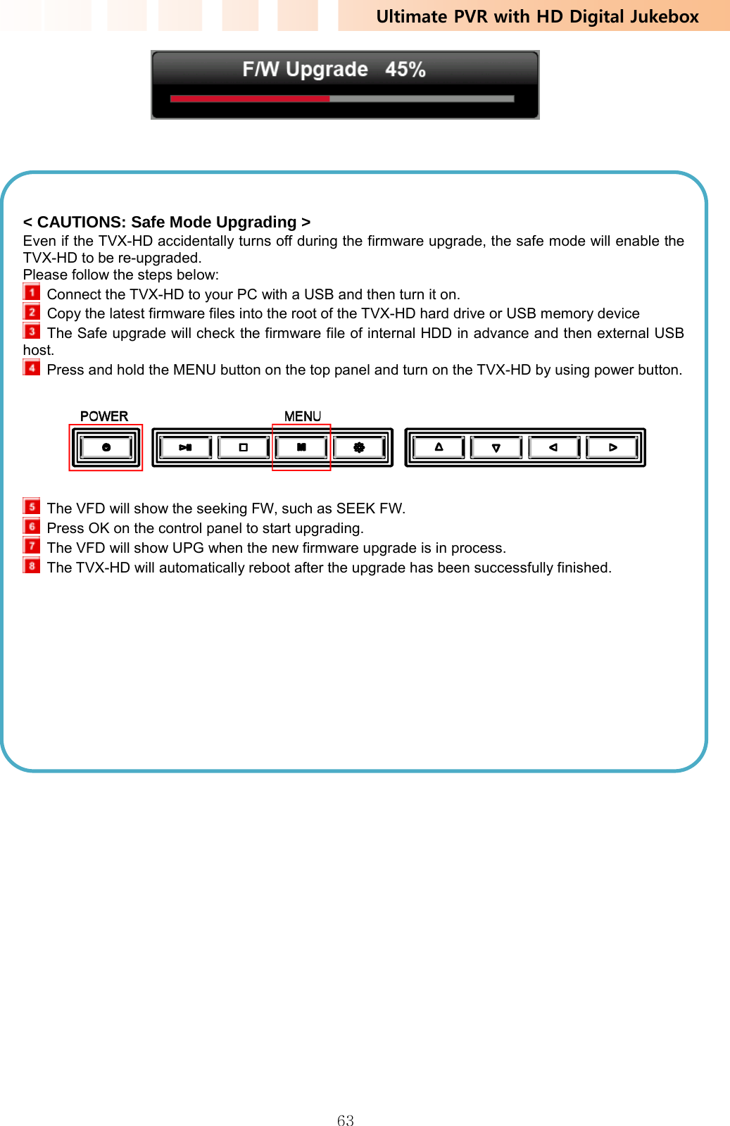 Ultimate PVR with HD Digital Jukebox   63       &lt; CAUTIONS: Safe Mode Upgrading &gt; Even if the TVX-HD accidentally turns off during the firmware upgrade, the safe mode will enable the TVX-HD to be re-upgraded. Please follow the steps below:  Connect the TVX-HD to your PC with a USB and then turn it on.   Copy the latest firmware files into the root of the TVX-HD hard drive or USB memory device   The Safe upgrade will check the firmware file of internal HDD in advance and then external USB host.   Press and hold the MENU button on the top panel and turn on the TVX-HD by using power button.    The VFD will show the seeking FW, such as SEEK FW.  Press OK on the control panel to start upgrading.  The VFD will show UPG when the new firmware upgrade is in process.  The TVX-HD will automatically reboot after the upgrade has been successfully finished.   