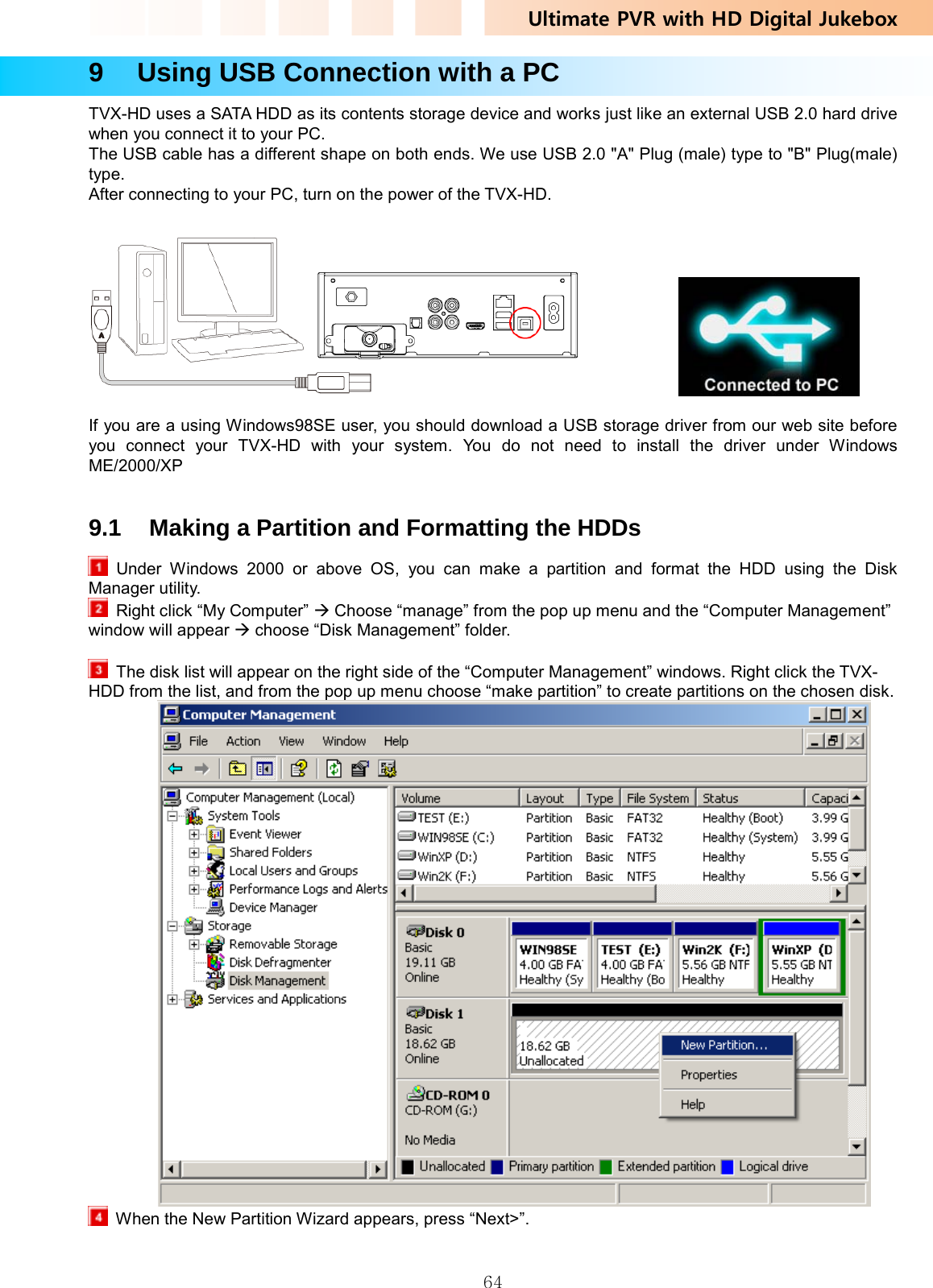 Ultimate PVR with HD Digital Jukebox   649    Using USB Connection with a PC TVX-HD uses a SATA HDD as its contents storage device and works just like an external USB 2.0 hard drive when you connect it to your PC.     The USB cable has a different shape on both ends. We use USB 2.0 &quot;A&quot; Plug (male) type to &quot;B&quot; Plug(male) type. After connecting to your PC, turn on the power of the TVX-HD.                 If you are a using Windows98SE user, you should download a USB storage driver from our web site before you connect your TVX-HD with your system. You do not need to install the driver under Windows ME/2000/XP   9.1  Making a Partition and Formatting the HDDs    Under Windows 2000 or above OS, you can make a partition and format the HDD using the Disk Manager utility.   Right click “My Computer” Æ Choose “manage” from the pop up menu and the “Computer Management” window will appear Æ choose “Disk Management” folder.    The disk list will appear on the right side of the “Computer Management” windows. Right click the TVX-HDD from the list, and from the pop up menu choose “make partition” to create partitions on the chosen disk.    When the New Partition Wizard appears, press “Next&gt;”. 