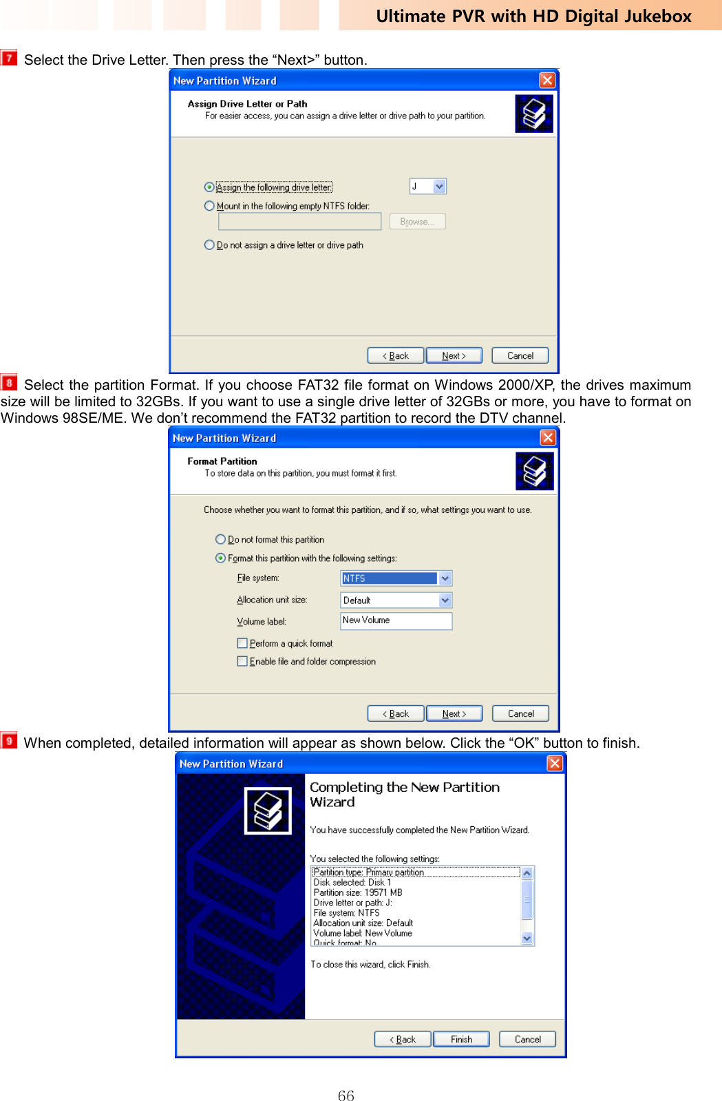 Ultimate PVR with HD Digital Jukebox   66  Select the Drive Letter. Then press the “Next&gt;” button.    Select the partition Format. If you choose FAT32 file format on Windows 2000/XP, the drives maximum size will be limited to 32GBs. If you want to use a single drive letter of 32GBs or more, you have to format on Windows 98SE/ME. We don’t recommend the FAT32 partition to record the DTV channel.    When completed, detailed information will appear as shown below. Click the “OK” button to finish.             