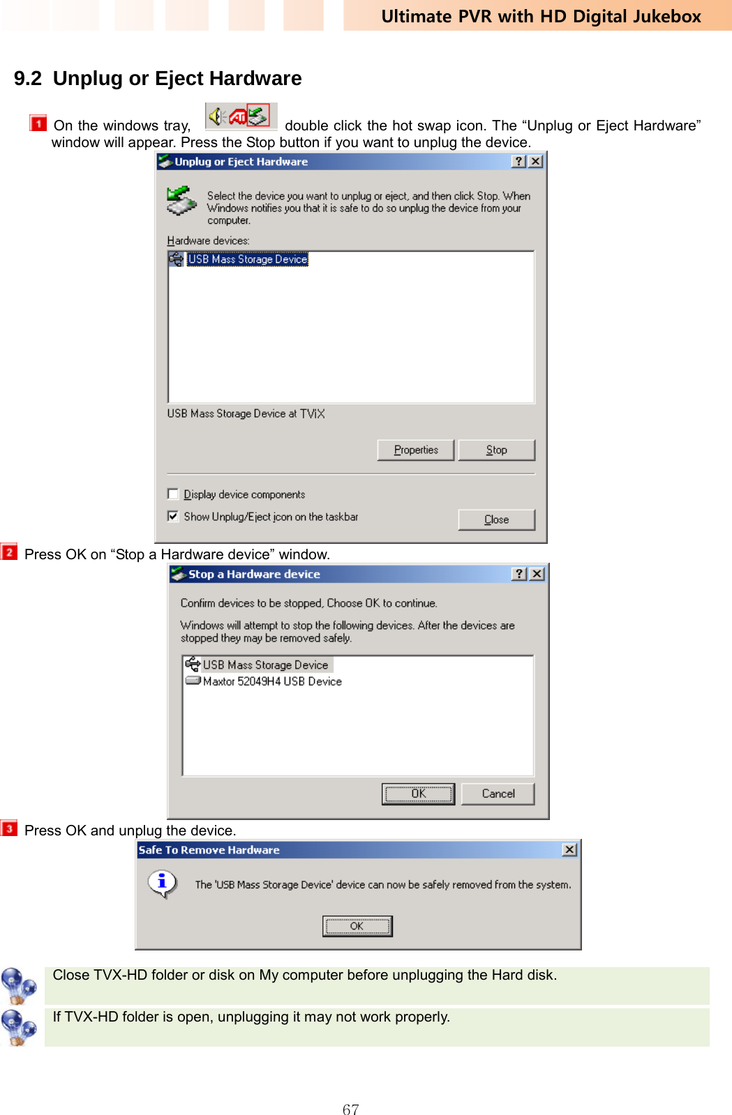 Ultimate PVR with HD Digital Jukebox   67 9.2  Unplug or Eject Hardware   On the windows tray,      double click the hot swap icon. The “Unplug or Eject Hardware” window will appear. Press the Stop button if you want to unplug the device.    Press OK on “Stop a Hardware device” window.    Press OK and unplug the device.    Close TVX-HD folder or disk on My computer before unplugging the Hard disk.    If TVX-HD folder is open, unplugging it may not work properly.   