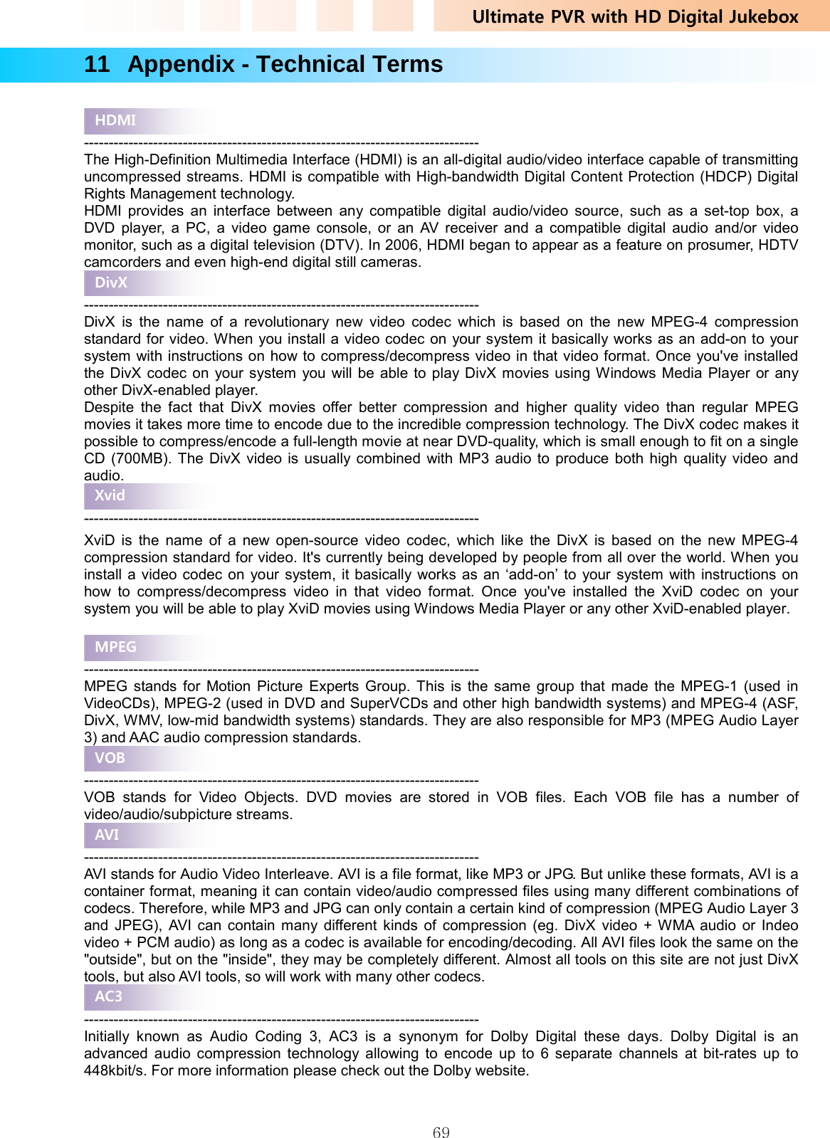 Ultimate PVR with HD Digital Jukebox   6911   Appendix - Technical Terms   -------------------------------------------------------------------------------- The High-Definition Multimedia Interface (HDMI) is an all-digital audio/video interface capable of transmitting uncompressed streams. HDMI is compatible with High-bandwidth Digital Content Protection (HDCP) Digital Rights Management technology. HDMI provides an interface between any compatible digital audio/video source, such as a set-top box, a DVD player, a PC, a video game console, or an AV receiver and a compatible digital audio and/or video monitor, such as a digital television (DTV). In 2006, HDMI began to appear as a feature on prosumer, HDTV camcorders and even high-end digital still cameras.  -------------------------------------------------------------------------------- DivX is the name of a revolutionary new video codec which is based on the new MPEG-4 compression standard for video. When you install a video codec on your system it basically works as an add-on to your system with instructions on how to compress/decompress video in that video format. Once you&apos;ve installed the DivX codec on your system you will be able to play DivX movies using Windows Media Player or any other DivX-enabled player.   Despite the fact that DivX movies offer better compression and higher quality video than regular MPEG movies it takes more time to encode due to the incredible compression technology. The DivX codec makes it possible to compress/encode a full-length movie at near DVD-quality, which is small enough to fit on a single CD (700MB). The DivX video is usually combined with MP3 audio to produce both high quality video and audio.  -------------------------------------------------------------------------------- XviD is the name of a new open-source video codec, which like the DivX is based on the new MPEG-4 compression standard for video. It&apos;s currently being developed by people from all over the world. When you install a video codec on your system, it basically works as an ‘add-on’ to your system with instructions on how to compress/decompress video in that video format. Once you&apos;ve installed the XviD codec on your system you will be able to play XviD movies using Windows Media Player or any other XviD-enabled player.  -------------------------------------------------------------------------------- MPEG stands for Motion Picture Experts Group. This is the same group that made the MPEG-1 (used in VideoCDs), MPEG-2 (used in DVD and SuperVCDs and other high bandwidth systems) and MPEG-4 (ASF, DivX, WMV, low-mid bandwidth systems) standards. They are also responsible for MP3 (MPEG Audio Layer 3) and AAC audio compression standards.  -------------------------------------------------------------------------------- VOB stands for Video Objects. DVD movies are stored in VOB files. Each VOB file has a number of video/audio/subpicture streams.    -------------------------------------------------------------------------------- AVI stands for Audio Video Interleave. AVI is a file format, like MP3 or JPG. But unlike these formats, AVI is a container format, meaning it can contain video/audio compressed files using many different combinations of codecs. Therefore, while MP3 and JPG can only contain a certain kind of compression (MPEG Audio Layer 3 and JPEG), AVI can contain many different kinds of compression (eg. DivX video + WMA audio or Indeo video + PCM audio) as long as a codec is available for encoding/decoding. All AVI files look the same on the &quot;outside&quot;, but on the &quot;inside&quot;, they may be completely different. Almost all tools on this site are not just DivX tools, but also AVI tools, so will work with many other codecs.  -------------------------------------------------------------------------------- Initially known as Audio Coding 3, AC3 is a synonym for Dolby Digital these days. Dolby Digital is an advanced audio compression technology allowing to encode up to 6 separate channels at bit-rates up to 448kbit/s. For more information please check out the Dolby website.  HDMI DivX Xvid MPEG VOB AVI AC3 