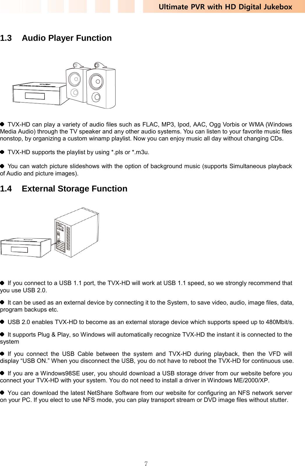 Ultimate PVR with HD Digital Jukebox   7 1.3  Audio Player Function      TVX-HD can play a variety of audio files such as FLAC, MP3, Ipod, AAC, Ogg Vorbis or WMA (Windows Media Audio) through the TV speaker and any other audio systems. You can listen to your favorite music files nonstop, by organizing a custom winamp playlist. Now you can enjoy music all day without changing CDs.    TVX-HD supports the playlist by using *.pls or *.m3u.    You can watch picture slideshows with the option of background music (supports Simultaneous playback of Audio and picture images).  1.4 External Storage Function       If you connect to a USB 1.1 port, the TVX-HD will work at USB 1.1 speed, so we strongly recommend that you use USB 2.0.   It can be used as an external device by connecting it to the System, to save video, audio, image files, data, program backups etc.   USB 2.0 enables TVX-HD to become as an external storage device which supports speed up to 480Mbit/s.   It supports Plug &amp; Play, so Windows will automatically recognize TVX-HD the instant it is connected to the system  If you connect the USB Cable between the system and TVX-HD during playback, then the VFD will display “USB ON.” When you disconnect the USB, you do not have to reboot the TVX-HD for continuous use.   If you are a Windows98SE user, you should download a USB storage driver from our website before you connect your TVX-HD with your system. You do not need to install a driver in Windows ME/2000/XP.   You can download the latest NetShare Software from our website for configuring an NFS network server on your PC. If you elect to use NFS mode, you can play transport stream or DVD image files without stutter.   