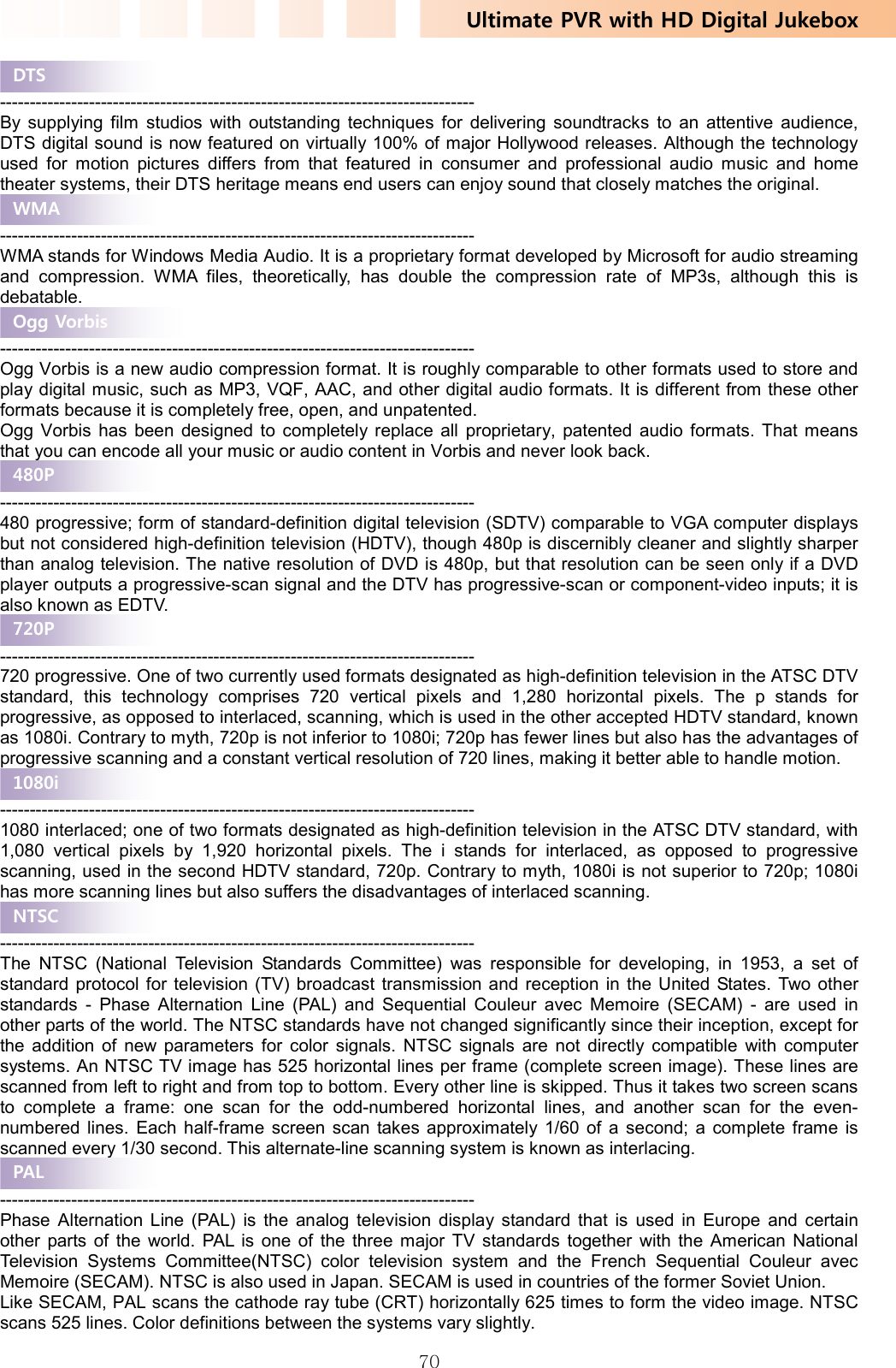Ultimate PVR with HD Digital Jukebox   70 -------------------------------------------------------------------------------- By supplying film studios with outstanding techniques for delivering soundtracks to an attentive audience, DTS digital sound is now featured on virtually 100% of major Hollywood releases. Although the technology used for motion pictures differs from that featured in consumer and professional audio music and home theater systems, their DTS heritage means end users can enjoy sound that closely matches the original.    -------------------------------------------------------------------------------- WMA stands for Windows Media Audio. It is a proprietary format developed by Microsoft for audio streaming and compression. WMA files, theoretically, has double the compression rate of MP3s, although this is debatable.  -------------------------------------------------------------------------------- Ogg Vorbis is a new audio compression format. It is roughly comparable to other formats used to store and play digital music, such as MP3, VQF, AAC, and other digital audio formats. It is different from these other formats because it is completely free, open, and unpatented. Ogg Vorbis has been designed to completely replace all proprietary, patented audio formats. That means that you can encode all your music or audio content in Vorbis and never look back.  -------------------------------------------------------------------------------- 480 progressive; form of standard-definition digital television (SDTV) comparable to VGA computer displays but not considered high-definition television (HDTV), though 480p is discernibly cleaner and slightly sharper than analog television. The native resolution of DVD is 480p, but that resolution can be seen only if a DVD player outputs a progressive-scan signal and the DTV has progressive-scan or component-video inputs; it is also known as EDTV.  -------------------------------------------------------------------------------- 720 progressive. One of two currently used formats designated as high-definition television in the ATSC DTV standard, this technology comprises 720 vertical pixels and 1,280 horizontal pixels. The p stands for progressive, as opposed to interlaced, scanning, which is used in the other accepted HDTV standard, known as 1080i. Contrary to myth, 720p is not inferior to 1080i; 720p has fewer lines but also has the advantages of progressive scanning and a constant vertical resolution of 720 lines, making it better able to handle motion.  -------------------------------------------------------------------------------- 1080 interlaced; one of two formats designated as high-definition television in the ATSC DTV standard, with 1,080 vertical pixels by 1,920 horizontal pixels. The i stands for interlaced, as opposed to progressive scanning, used in the second HDTV standard, 720p. Contrary to myth, 1080i is not superior to 720p; 1080i has more scanning lines but also suffers the disadvantages of interlaced scanning.  -------------------------------------------------------------------------------- The NTSC (National Television Standards Committee) was responsible for developing, in 1953, a set of standard protocol for television (TV) broadcast transmission and reception in the United States. Two other standards - Phase Alternation Line (PAL) and Sequential Couleur avec Memoire (SECAM) - are used in other parts of the world. The NTSC standards have not changed significantly since their inception, except for the addition of new parameters for color signals. NTSC signals are not directly compatible with computer systems. An NTSC TV image has 525 horizontal lines per frame (complete screen image). These lines are scanned from left to right and from top to bottom. Every other line is skipped. Thus it takes two screen scans to complete a frame: one scan for the odd-numbered horizontal lines, and another scan for the even-numbered lines. Each half-frame screen scan takes approximately 1/60 of a second; a complete frame is scanned every 1/30 second. This alternate-line scanning system is known as interlacing.  -------------------------------------------------------------------------------- Phase Alternation Line (PAL) is the analog television display standard that is used in Europe and certain other parts of the world. PAL is one of the three major TV standards together with the American National Television Systems Committee(NTSC) color television system and the French Sequential Couleur avec Memoire (SECAM). NTSC is also used in Japan. SECAM is used in countries of the former Soviet Union.   Like SECAM, PAL scans the cathode ray tube (CRT) horizontally 625 times to form the video image. NTSC scans 525 lines. Color definitions between the systems vary slightly.   PAL NTSC 1080i 720P 480P Ogg Vorbis WMA DTS 