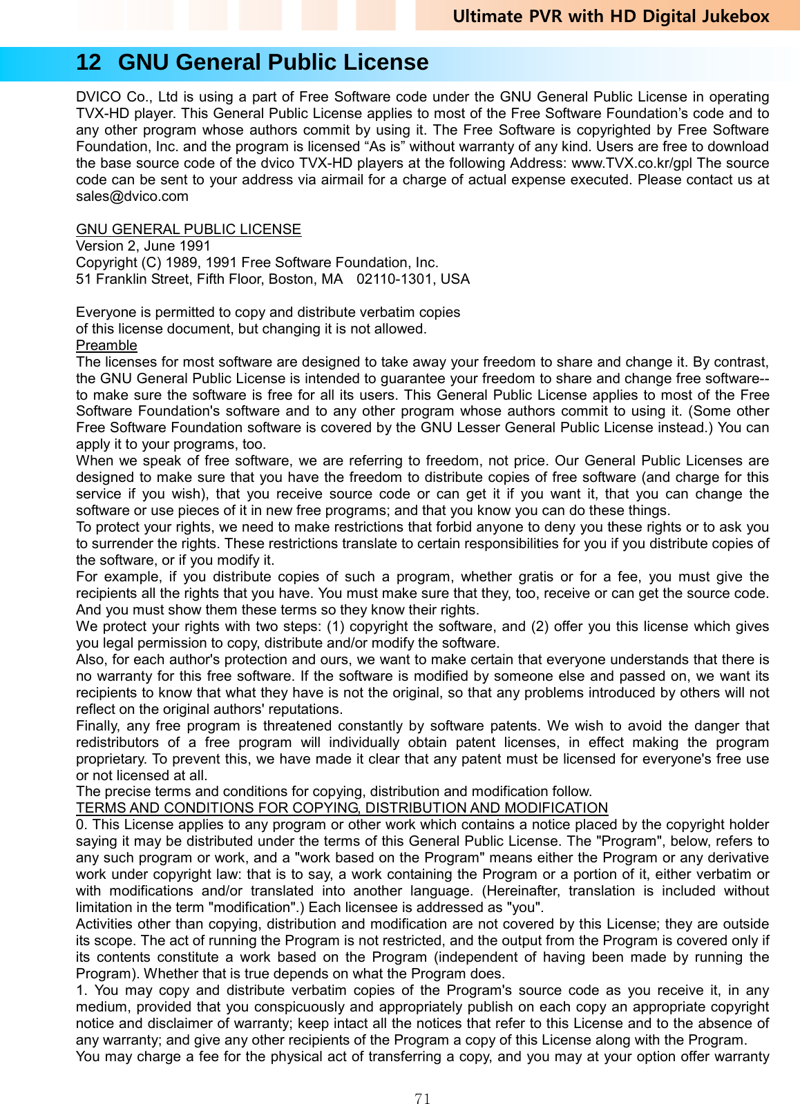 Ultimate PVR with HD Digital Jukebox   7112   GNU General Public License DVICO Co., Ltd is using a part of Free Software code under the GNU General Public License in operating TVX-HD player. This General Public License applies to most of the Free Software Foundation’s code and to any other program whose authors commit by using it. The Free Software is copyrighted by Free Software Foundation, Inc. and the program is licensed “As is” without warranty of any kind. Users are free to download the base source code of the dvico TVX-HD players at the following Address: www.TVX.co.kr/gpl The source code can be sent to your address via airmail for a charge of actual expense executed. Please contact us at sales@dvico.com   GNU GENERAL PUBLIC LICENSE Version 2, June 1991   Copyright (C) 1989, 1991 Free Software Foundation, Inc.     51 Franklin Street, Fifth Floor, Boston, MA    02110-1301, USA  Everyone is permitted to copy and distribute verbatim copies of this license document, but changing it is not allowed. Preamble The licenses for most software are designed to take away your freedom to share and change it. By contrast, the GNU General Public License is intended to guarantee your freedom to share and change free software--to make sure the software is free for all its users. This General Public License applies to most of the Free Software Foundation&apos;s software and to any other program whose authors commit to using it. (Some other Free Software Foundation software is covered by the GNU Lesser General Public License instead.) You can apply it to your programs, too.   When we speak of free software, we are referring to freedom, not price. Our General Public Licenses are designed to make sure that you have the freedom to distribute copies of free software (and charge for this service if you wish), that you receive source code or can get it if you want it, that you can change the software or use pieces of it in new free programs; and that you know you can do these things.   To protect your rights, we need to make restrictions that forbid anyone to deny you these rights or to ask you to surrender the rights. These restrictions translate to certain responsibilities for you if you distribute copies of the software, or if you modify it.   For example, if you distribute copies of such a program, whether gratis or for a fee, you must give the recipients all the rights that you have. You must make sure that they, too, receive or can get the source code. And you must show them these terms so they know their rights.   We protect your rights with two steps: (1) copyright the software, and (2) offer you this license which gives you legal permission to copy, distribute and/or modify the software.   Also, for each author&apos;s protection and ours, we want to make certain that everyone understands that there is no warranty for this free software. If the software is modified by someone else and passed on, we want its recipients to know that what they have is not the original, so that any problems introduced by others will not reflect on the original authors&apos; reputations.   Finally, any free program is threatened constantly by software patents. We wish to avoid the danger that redistributors of a free program will individually obtain patent licenses, in effect making the program proprietary. To prevent this, we have made it clear that any patent must be licensed for everyone&apos;s free use or not licensed at all.   The precise terms and conditions for copying, distribution and modification follow.   TERMS AND CONDITIONS FOR COPYING, DISTRIBUTION AND MODIFICATION 0. This License applies to any program or other work which contains a notice placed by the copyright holder saying it may be distributed under the terms of this General Public License. The &quot;Program&quot;, below, refers to any such program or work, and a &quot;work based on the Program&quot; means either the Program or any derivative work under copyright law: that is to say, a work containing the Program or a portion of it, either verbatim or with modifications and/or translated into another language. (Hereinafter, translation is included without limitation in the term &quot;modification&quot;.) Each licensee is addressed as &quot;you&quot;.   Activities other than copying, distribution and modification are not covered by this License; they are outside its scope. The act of running the Program is not restricted, and the output from the Program is covered only if its contents constitute a work based on the Program (independent of having been made by running the Program). Whether that is true depends on what the Program does.   1. You may copy and distribute verbatim copies of the Program&apos;s source code as you receive it, in any medium, provided that you conspicuously and appropriately publish on each copy an appropriate copyright notice and disclaimer of warranty; keep intact all the notices that refer to this License and to the absence of any warranty; and give any other recipients of the Program a copy of this License along with the Program.   You may charge a fee for the physical act of transferring a copy, and you may at your option offer warranty 