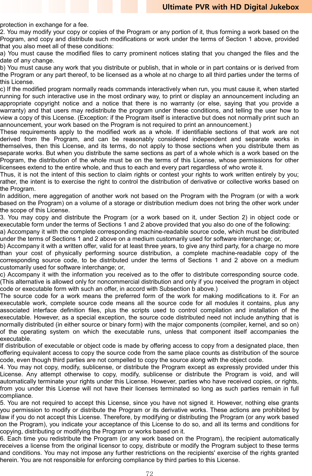 Ultimate PVR with HD Digital Jukebox   72protection in exchange for a fee.   2. You may modify your copy or copies of the Program or any portion of it, thus forming a work based on the Program, and copy and distribute such modifications or work under the terms of Section 1 above, provided that you also meet all of these conditions:   a) You must cause the modified files to carry prominent notices stating that you changed the files and the date of any change.   b) You must cause any work that you distribute or publish, that in whole or in part contains or is derived from the Program or any part thereof, to be licensed as a whole at no charge to all third parties under the terms of this License.   c) If the modified program normally reads commands interactively when run, you must cause it, when started running for such interactive use in the most ordinary way, to print or display an announcement including an appropriate copyright notice and a notice that there is no warranty (or else, saying that you provide a warranty) and that users may redistribute the program under these conditions, and telling the user how to view a copy of this License. (Exception: if the Program itself is interactive but does not normally print such an announcement, your work based on the Program is not required to print an announcement.)   These requirements apply to the modified work as a whole. If identifiable sections of that work are not derived from the Program, and can be reasonably considered independent and separate works in themselves, then this License, and its terms, do not apply to those sections when you distribute them as separate works. But when you distribute the same sections as part of a whole which is a work based on the Program, the distribution of the whole must be on the terms of this License, whose permissions for other licensees extend to the entire whole, and thus to each and every part regardless of who wrote it.   Thus, it is not the intent of this section to claim rights or contest your rights to work written entirely by you; rather, the intent is to exercise the right to control the distribution of derivative or collective works based on the Program.   In addition, mere aggregation of another work not based on the Program with the Program (or with a work based on the Program) on a volume of a storage or distribution medium does not bring the other work under the scope of this License.   3. You may copy and distribute the Program (or a work based on it, under Section 2) in object code or executable form under the terms of Sections 1 and 2 above provided that you also do one of the following:   a) Accompany it with the complete corresponding machine-readable source code, which must be distributed under the terms of Sections 1 and 2 above on a medium customarily used for software interchange; or,   b) Accompany it with a written offer, valid for at least three years, to give any third party, for a charge no more than your cost of physically performing source distribution, a complete machine-readable copy of the corresponding source code, to be distributed under the terms of Sections 1 and 2 above on a medium customarily used for software interchange; or,   c) Accompany it with the information you received as to the offer to distribute corresponding source code. (This alternative is allowed only for noncommercial distribution and only if you received the program in object code or executable form with such an offer, in accord with Subsection b above.)   The source code for a work means the preferred form of the work for making modifications to it. For an executable work, complete source code means all the source code for all modules it contains, plus any associated interface definition files, plus the scripts used to control compilation and installation of the executable. However, as a special exception, the source code distributed need not include anything that is normally distributed (in either source or binary form) with the major components (compiler, kernel, and so on) of the operating system on which the executable runs, unless that component itself accompanies the executable.  If distribution of executable or object code is made by offering access to copy from a designated place, then offering equivalent access to copy the source code from the same place counts as distribution of the source code, even though third parties are not compelled to copy the source along with the object code.   4. You may not copy, modify, sublicense, or distribute the Program except as expressly provided under this License. Any attempt otherwise to copy, modify, sublicense or distribute the Program is void, and will automatically terminate your rights under this License. However, parties who have received copies, or rights, from you under this License will not have their licenses terminated so long as such parties remain in full compliance.  5. You are not required to accept this License, since you have not signed it. However, nothing else grants you permission to modify or distribute the Program or its derivative works. These actions are prohibited by law if you do not accept this License. Therefore, by modifying or distributing the Program (or any work based on the Program), you indicate your acceptance of this License to do so, and all its terms and conditions for copying, distributing or modifying the Program or works based on it.   6. Each time you redistribute the Program (or any work based on the Program), the recipient automatically receives a license from the original licensor to copy, distribute or modify the Program subject to these terms and conditions. You may not impose any further restrictions on the recipients&apos; exercise of the rights granted herein. You are not responsible for enforcing compliance by third parties to this License.   