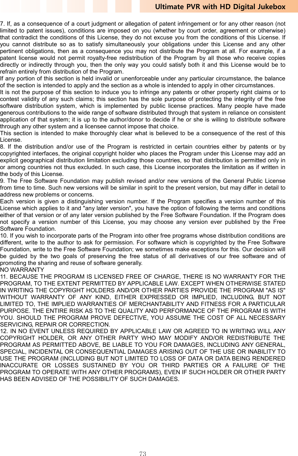 Ultimate PVR with HD Digital Jukebox   737. If, as a consequence of a court judgment or allegation of patent infringement or for any other reason (not limited to patent issues), conditions are imposed on you (whether by court order, agreement or otherwise) that contradict the conditions of this License, they do not excuse you from the conditions of this License. If you cannot distribute so as to satisfy simultaneously your obligations under this License and any other pertinent obligations, then as a consequence you may not distribute the Program at all. For example, if a patent license would not permit royalty-free redistribution of the Program by all those who receive copies directly or indirectly through you, then the only way you could satisfy both it and this License would be to refrain entirely from distribution of the Program.   If any portion of this section is held invalid or unenforceable under any particular circumstance, the balance of the section is intended to apply and the section as a whole is intended to apply in other circumstances.   It is not the purpose of this section to induce you to infringe any patents or other property right claims or to contest validity of any such claims; this section has the sole purpose of protecting the integrity of the free software distribution system, which is implemented by public license practices. Many people have made generous contributions to the wide range of software distributed through that system in reliance on consistent application of that system; it is up to the author/donor to decide if he or she is willing to distribute software through any other system and a licensee cannot impose that choice.   This section is intended to make thoroughly clear what is believed to be a consequence of the rest of this License.  8. If the distribution and/or use of the Program is restricted in certain countries either by patents or by copyrighted interfaces, the original copyright holder who places the Program under this License may add an explicit geographical distribution limitation excluding those countries, so that distribution is permitted only in or among countries not thus excluded. In such case, this License incorporates the limitation as if written in the body of this License.   9. The Free Software Foundation may publish revised and/or new versions of the General Public License from time to time. Such new versions will be similar in spirit to the present version, but may differ in detail to address new problems or concerns.   Each version is given a distinguishing version number. If the Program specifies a version number of this License which applies to it and &quot;any later version&quot;, you have the option of following the terms and conditions either of that version or of any later version published by the Free Software Foundation. If the Program does not specify a version number of this License, you may choose any version ever published by the Free Software Foundation.   10. If you wish to incorporate parts of the Program into other free programs whose distribution conditions are different, write to the author to ask for permission. For software which is copyrighted by the Free Software Foundation, write to the Free Software Foundation; we sometimes make exceptions for this. Our decision will be guided by the two goals of preserving the free status of all derivatives of our free software and of promoting the sharing and reuse of software generally.   NO WARRANTY 11. BECAUSE THE PROGRAM IS LICENSED FREE OF CHARGE, THERE IS NO WARRANTY FOR THE PROGRAM, TO THE EXTENT PERMITTED BY APPLICABLE LAW. EXCEPT WHEN OTHERWISE STATED IN WRITING THE COPYRIGHT HOLDERS AND/OR OTHER PARTIES PROVIDE THE PROGRAM &quot;AS IS&quot; WITHOUT WARRANTY OF ANY KIND, EITHER EXPRESSED OR IMPLIED, INCLUDING, BUT NOT LIMITED TO, THE IMPLIED WARRANTIES OF MERCHANTABILITY AND FITNESS FOR A PARTICULAR PURPOSE. THE ENTIRE RISK AS TO THE QUALITY AND PERFORMANCE OF THE PROGRAM IS WITH YOU. SHOULD THE PROGRAM PROVE DEFECTIVE, YOU ASSUME THE COST OF ALL NECESSARY SERVICING, REPAIR OR CORRECTION.   12. IN NO EVENT UNLESS REQUIRED BY APPLICABLE LAW OR AGREED TO IN WRITING WILL ANY COPYRIGHT HOLDER, OR ANY OTHER PARTY WHO MAY MODIFY AND/OR REDISTRIBUTE THE PROGRAM AS PERMITTED ABOVE, BE LIABLE TO YOU FOR DAMAGES, INCLUDING ANY GENERAL, SPECIAL, INCIDENTAL OR CONSEQUENTIAL DAMAGES ARISING OUT OF THE USE OR INABILITY TO USE THE PROGRAM (INCLUDING BUT NOT LIMITED TO LOSS OF DATA OR DATA BEING RENDERED INACCURATE OR LOSSES SUSTAINED BY YOU OR THIRD PARTIES OR A FAILURE OF THE PROGRAM TO OPERATE WITH ANY OTHER PROGRAMS), EVEN IF SUCH HOLDER OR OTHER PARTY HAS BEEN ADVISED OF THE POSSIBILITY OF SUCH DAMAGES.       