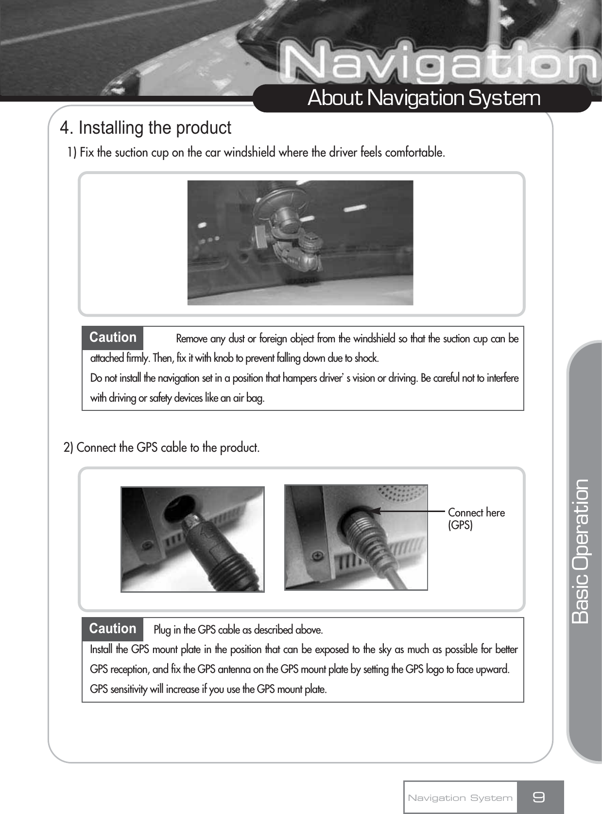 4. Installing the product1) Fix the suction cup on the car windshield where the driver feels comfortable.2) Connect the GPS cable to the product.9About Navigation SystemCaution Remove any dust or foreign object from the windshield so that the suction cup can beattached firmly. Then, fix it with knob to prevent falling down due to shock. Do not install the navigation set in a position that hampers driverœs vision or driving. Be careful not to interferewith driving or safety devices like an air bag.Caution Plug in the GPS cable as described above.Install the GPS mount plate in the position that can be exposed to the sky as much as possible for betterGPS reception, and fix the GPS antenna on the GPS mount plate by setting the GPS logo to face upward.GPS sensitivity will increase if you use the GPS mount plate.Navigation SystemBasic OperationConnect here(GPS)