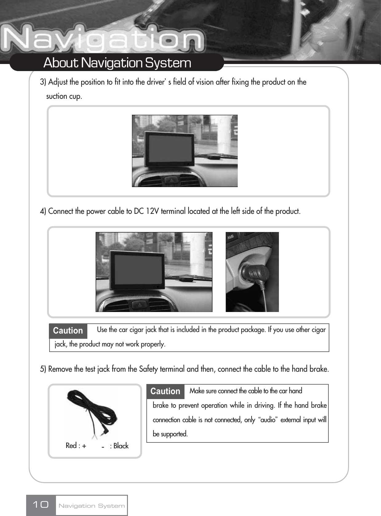 3) Adjust the position to fit into the driverœs field of vision after fixing the product on the suction cup.4) Connect the power cable to DC 12V terminal located at the left side of the product.5) Remove the test jack from the Safety terminal and then, connect the cable to the hand brake.10About Navigation SystemCaution Use the car cigar jack that is included in the product package. If you use other cigarjack, the product may not work properly.Caution Make sure connect the cable to the car hand brake to prevent operation while in driving. If the hand brakeconnection cable is not connected, only Ŕaudioŕexternal input willbe supported.Navigation SystemRed : + : Black-