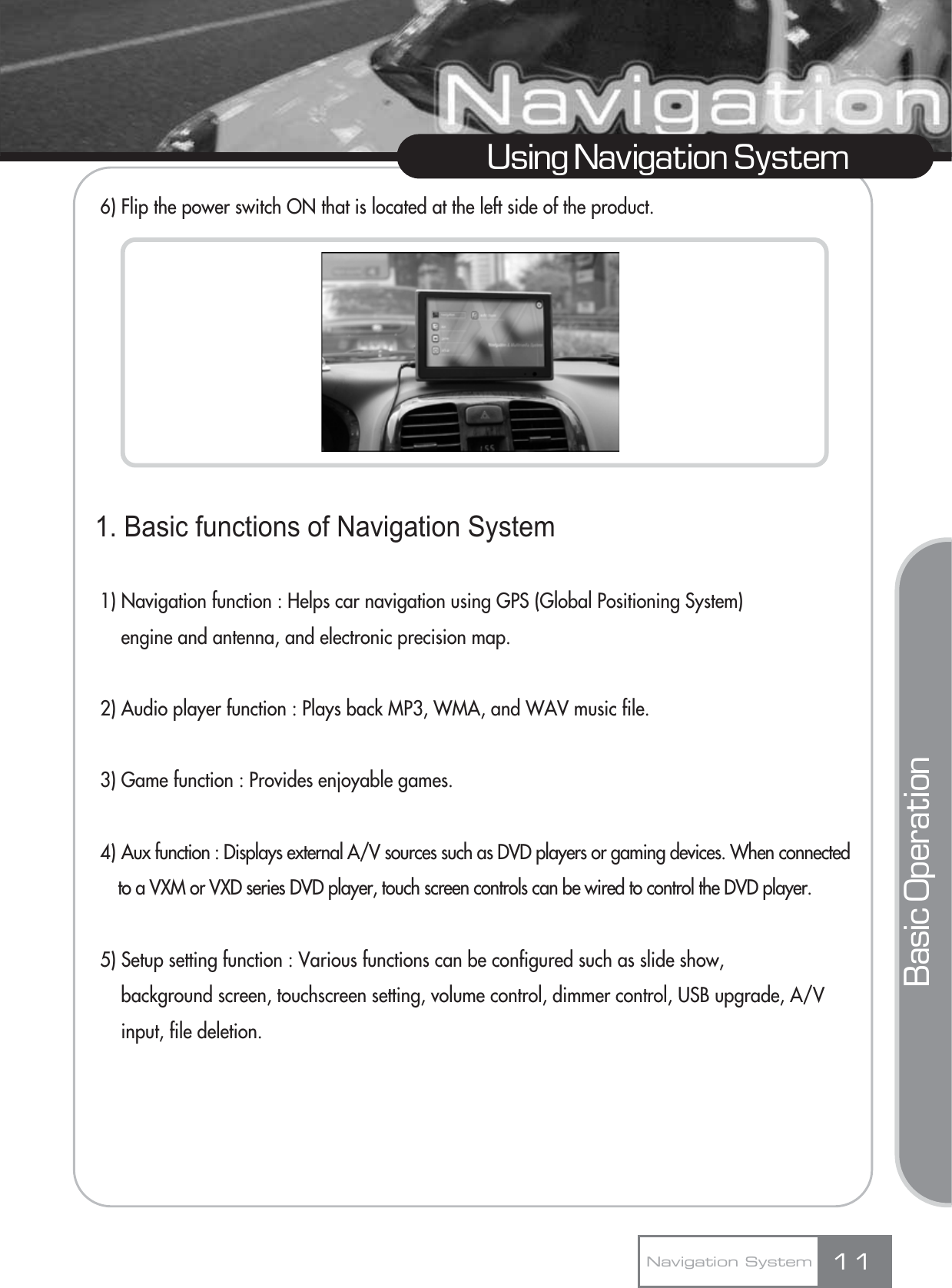 6) Flip the power switch ON that is located at the left side of the product.1. Basic functions of Navigation System1) Navigation function : Helps car navigation using GPS (Global Positioning System) engine and antenna, and electronic precision map.2) Audio player function : Plays back MP3, WMA, and WAV music file.3) Game function : Provides enjoyable games.4) Aux function : Displays external A/V sources such as DVD players or gaming devices. When connected to a VXM or VXD series DVD player, touch screen controls can be wired to control the DVD player.5) Setup setting function : Various functions can be configured such as slide show,  background screen, touchscreen setting, volume control, dimmer control, USB upgrade, A/V input, file deletion.11Using Navigation SystemNavigation SystemBasic Operation