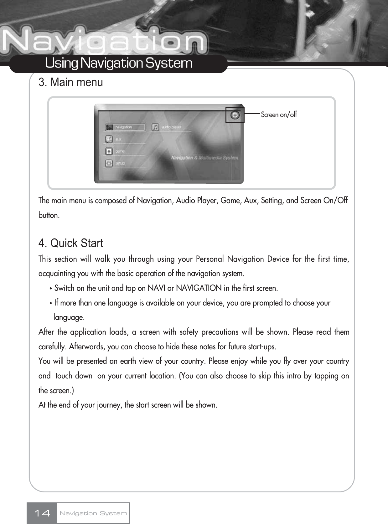 3. Main menuThe main menu is composed of Navigation, Audio Player, Game, Aux, Setting, and Screen On/Offbutton.4. Quick StartThis section will walk you through using your Personal Navigation Device for the first time,acquainting you with the basic operation of the navigation system.ҶSwitch on the unit and tap on NAVI or NAVIGATION in the first screen.ҶIf more than one language is available on your device, you are prompted to choose your language.After the application loads, a screen with safety precautions will be shown. Please read themcarefully. Afterwards, you can choose to hide these notes for future start-ups.You will be presented an earth view of your country. Please enjoy while you fly over your countryand  touch down  on your current location. (You can also choose to skip this intro by tapping onthe screen.)At the end of your journey, the start screen will be shown.14Using Navigation SystemScreen on/offNavigation System