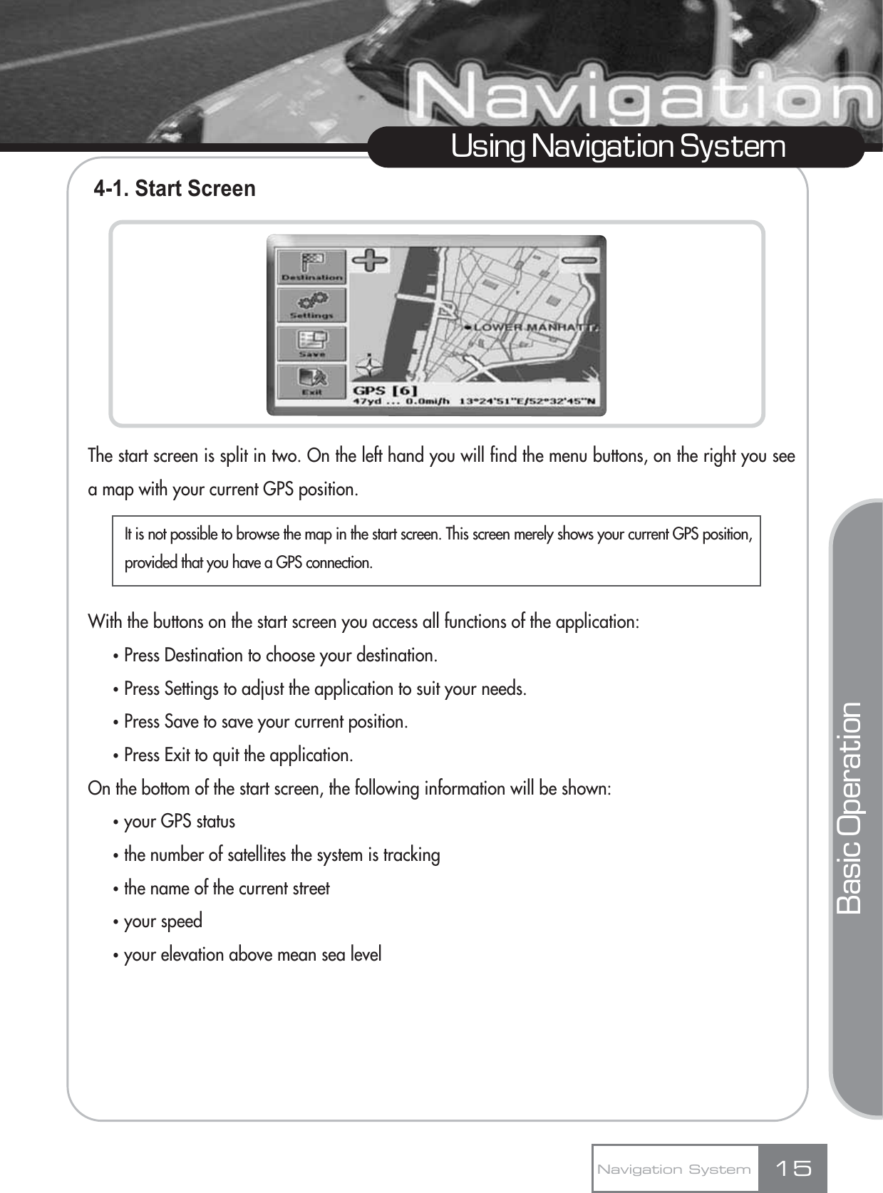 4-1. Start ScreenThe start screen is split in two. On the left hand you will find the menu buttons, on the right you seea map with your current GPS position.With the buttons on the start screen you access all functions of the application:ҶPress Destination to choose your destination.ҶPress Settings to adjust the application to suit your needs.ҶPress Save to save your current position.ҶPress Exit to quit the application.On the bottom of the start screen, the following information will be shown:Ҷyour GPS statusҶthe number of satellites the system is trackingҶthe name of the current streetҶyour speedҶyour elevation above mean sea level15Using Navigation SystemNavigation SystemBasic OperationIt is not possible to browse the map in the start screen. This screen merely shows your current GPS position,provided that you have a GPS connection.